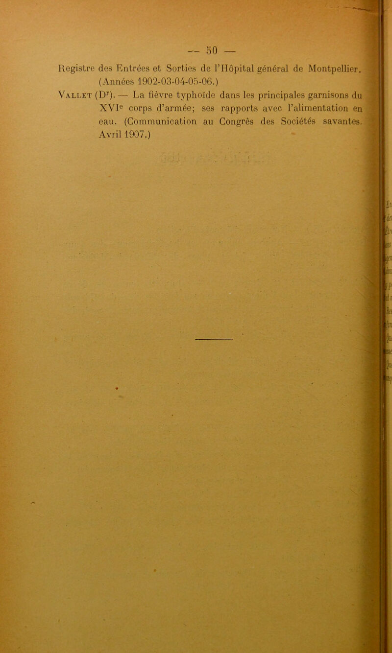 Registre des Entrées et Sorties de l’Hôpital général de Montpellier. ( Années 1902-03-04-05-06.) Vallet (Dr). — La fièvre typhoïde dans les principales garnisons du XVIe corps d’armée; ses rapports avec l’alimentation en eau. (Communication au Congrès des Sociétés savantes. Avril 1907.) * J]