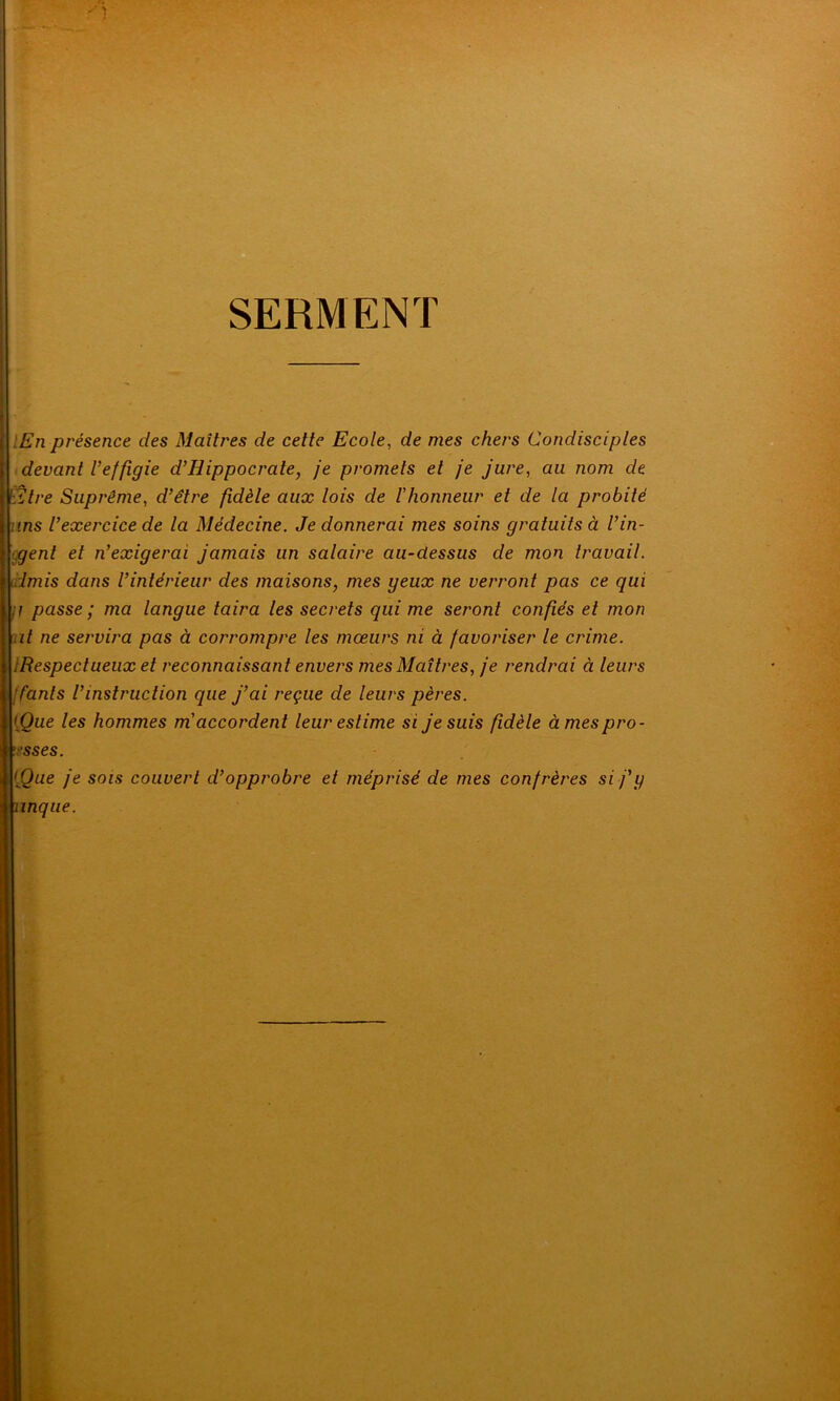 SERMENT :En présence des Maîtres de cette Ecole, de mes chers Condisciples devant l’effigie d’Hippocrate, je promets et je jure, au nom de Etre Suprême, d’être fidèle aux lois de /’honneur et de la probité ms l’exercice de la Médecine. Je donnerai mes soins gratuits à l’in- genl et n’exigerai jamais un salaire au-dessus de mon travail, lmis dans l’intérieur des maisons, mes geux ne verront pas ce qui ;i passe ; ma langue taira les secrets qui me seront confiés et mon il ne servira pas à corrompre les mœurs ni à favoriser le crime. iRespectueux et reconnaissant envers mes Maîtres, je rendrai à leurs [ font s l’instruction que j’ai reçue de leurs pères. [Que les hommes m accordent leur estime si je suis fidèle àmespro- •sses. [Que je sois couvert d’opprobre et méprisé de mes confrères si f y tnnque.