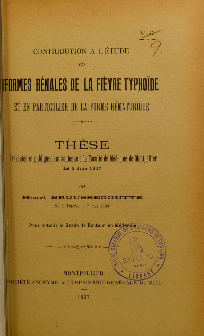 CONTRIBUTION A L’ÉTUDE DES , fOBlS BÉHILES DE LB FIÈÏBE ÏÏPBOIDE ET EN PARTIGÜLIER DE LA FORME HÉMATÜRIQÜE S THÈSE el puipeioent souteniie P la FaciP P IPPciae P Montpellier Le 5 Juin 1907 PAR tïeiiri BFtQXJSSECSQXJ'XX*E Né à Thiors, le 7 mai 1883 Pour obtenir le Grade de Docteur MONTPELLIER SOCIÉTÉ ANONYME de LTMPRIMERIE GÉNÉRAL 1907 MIDI