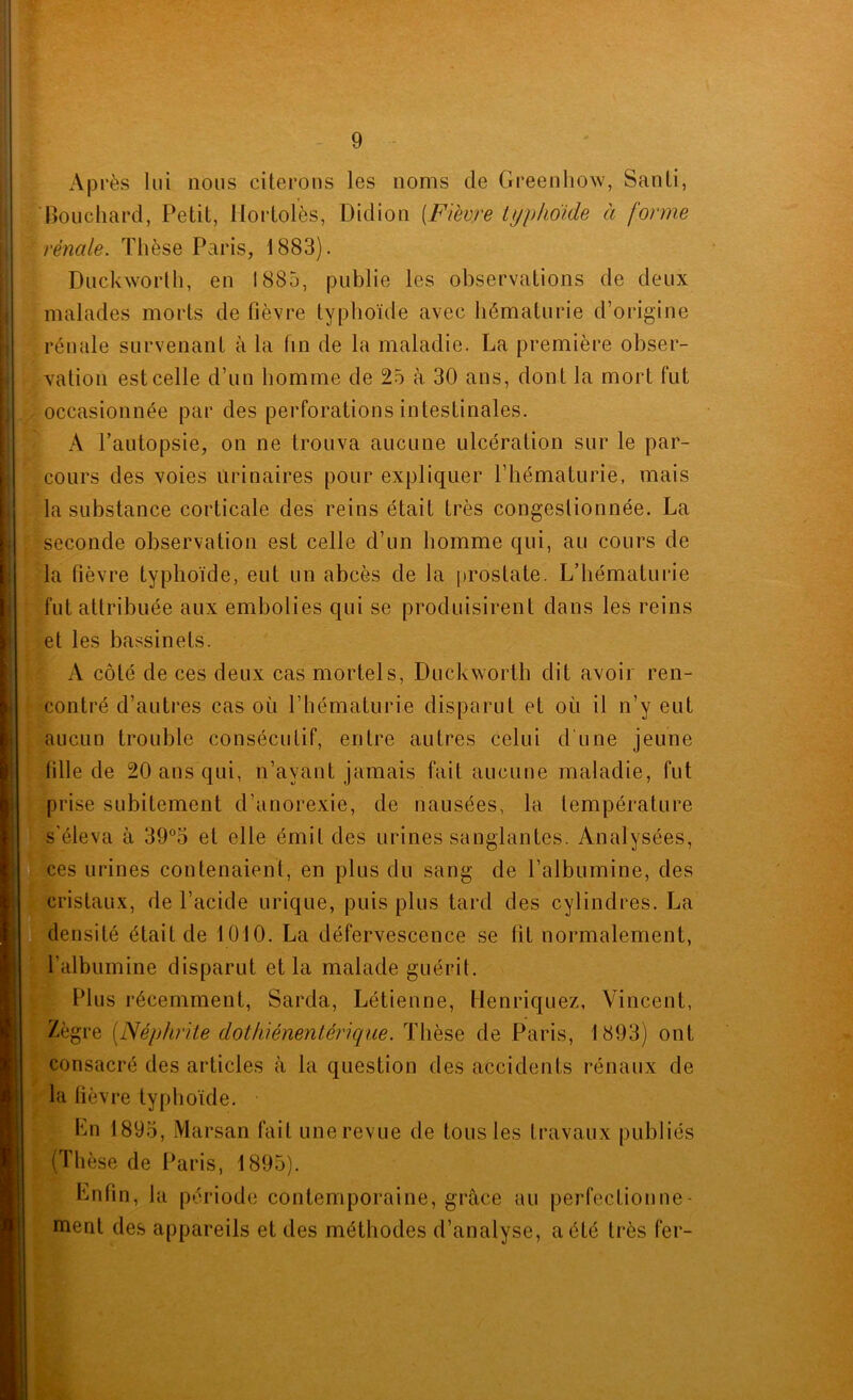 ’i L' Après lui nous citerons les noms de Greenhow, Santi, Bouchard, Petit, Itortolès, Didion [Fièvre typhoïde à forme rénale. Thèse Paris, 1883). Duckworlh, en 1885, publie les observations de deux malades morts de fièvre typhoïde avec hématurie d’origine rénale survenant à la fin de la maladie. La première obser- vation est celle d’un homme de 25 à 30 ans, dont la mort fut occasionnée par des perforations intestinales. A l’autopsie, on ne trouva aucune ulcération sur le par- cours des voies urinaires pour expliquer l’hématurie, mais la substance corticale des reins était très congestionnée. La seconde observation est celle d’un homme qui, au cours de la fièvre typhoïde, eut un abcès de la |)rostate. L’hématui’ie fut attribuée aux embolies qui se produisirent dans les reins et les bassinets. x\ côté de ces deux cas mortels, Duckworth dit avoir ren- contré d’autres cas où l’hématurie disparut et où il n’y eut aucun trouble consécutif, entre autres celui d'une jeune fille de 20 ans qui, n’ayant jamais fait aucune maladie, fut prise subitement d’anorexie, de nausées, la température s’éleva à 393 et elle émit des urines sanglantes. Analysées, ces urines contenaient, en plus du sang de l’albumine, des cristaux, de l’acide urique, puis plus tard des cylindres. La densité était de 1010. La défervescence se fit normalement, l’albumine disparut et la malade guérit. Plus l’écemment, Sarda, Létienne, Henriquez, Vincent, /ègre (Néphrite dothiénentérique. Thèse de Paris, 1893) ont consacré des articles à la question des accidents rénaux de la fièvre typhoïde. Ln 1895, Marsan fait une revue de tous tes travaux publiés (Thèse de Paris, 1895). Lnfin, la période contemporaine, grâce au perfectionne- ment des appareils et des méthodes d’analyse, a été très fer-