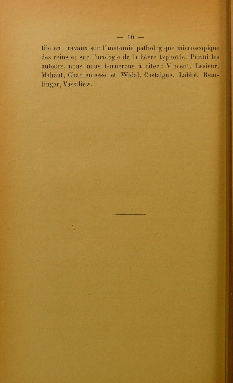 tile en travaux sur l’anatomie palliologique microscopique des reins et sur l’urologie de la fièvre typhoïde. Parmi les auteurs, nous nous bornerons à citer : Vincent, Lesieur, Matiaut, Chantemesse et Widal, Castaigne, Labbé, Rem- linger, Vassiliew.