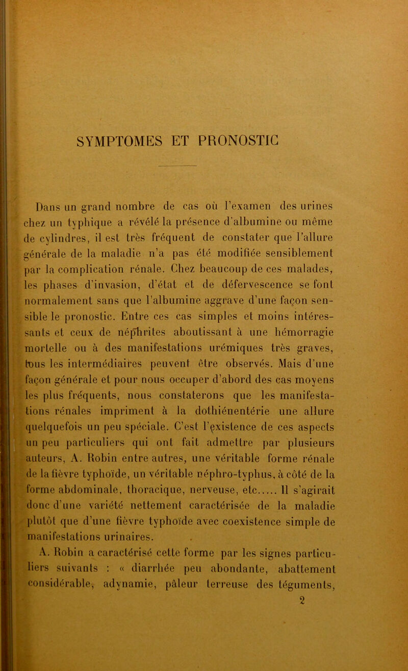 SYMPTOMES ET PRONOSTIC Dans un grand nombre de cas où l’examen des urines chez lin typhique a révélé la présence d’albumine ou même de cylindres, il est très fréquent de constater que l’allure générale de la maladie n’a pas été modifiée sensiblement par la complication rénale. Chez beaucoup de ces malades, les phases d’invasion, d’état et de défervescence se font normalement sans que l’albumine aggrave d’une façon sen- sible le pronostic. Entre ces cas simples et moins intéres- sants et ceux de néjTlirites aboutissant à une hémorragie mortelle ou à des manifestations urémiques très graves, tous les intermédiaires peuvent être observés. Mais d’une façon générale et pour nous occuper d’abord des cas moyens les plus fréquents, nous constaterons que les manifesta- ^tions rénales impriment à la dothiénentérie une allure * quelquefois un peu spéciale. C’est l’çxistence de ces aspects lin peu particuliers qui ont fait admettre par plusieurs auteurs, A. Robin entre autres, une véritable forme rénale de la fièvre typhoïde, un véritable népbro-typhus, à côté de la forme abdominale, thoracique, nerveuse, etc 11 s’agirait donc d’une variété nettement caractérisée de la maladie plutôt que d’une fièvre typhoïde avec coexistence simple de manifestations urinaires. A. Robin a caractérisé cette forme par les signes particu- liers suivants : « diarrhée peu abondante, abattement considérable, adynamie, pâleur terreuse des téguments, 2