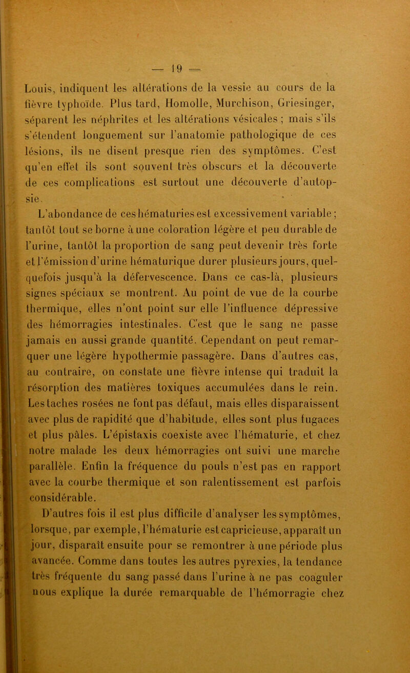 Louis, indiquent les altérations de la vessie au cours de la lièvre typhoïde. Plus tard, Homolle, Murchison, Griesinger, séparent les néphrites et les altérations vésicales ; mais s’ils s’étendent longuement sur l’anatomie pathologique de ces lésions, ils ne disent presque rien des symptômes. C’est qu’en etlet ils sont souvent très obscurs et la découverte de ces complications est surtout une découverte d’autop- sie. L’abondance de ces hématuries est excessivement variable ; tantôt tout se borne aune coloration légère et peu durable de l’iirine, tantôt la proportion de sang peut devenir très forte et l’émission d’urine hématurique durer plusieurs jours, quel- quefois jusqu’à la défervescence. Dans ce cas-là, plusieurs signes spéciaux se montrent. Au point de vue de la courbe thermique, elles n’ont point sur elle l’influence dépressive des hémorragies intestinales. C’est que le sang ne passe jamais en aussi grande quantité. Cependant on peut remar- quer une légère hypothermie passagère. Dans d’autres cas, au contraire, on constate une fièvre intense qui traduit la résorption des matières toxiques accumulées dans le rein. Les taches rosées ne font pas défaut, mais elles disparaissent avec plus de rapidité que d’habitude, elles sont plus fugaces et plus pâles. L’épistaxis coexiste avec l’hématurie, et chez notre malade les deux hémorragies ont suivi une marche parallèle. Enfin la fréquence du pouls n’est pas en rapport avec la courbe thermique et son ralentissement est parfois considérable. D’autres fois il est plus difficile d’analyser les symptômes, lorsque, par exemple, l’hématurie est capricieuse, apparaît un jour, disparaît ensuite pour se remontrer à une période plus avancée. Comme dans toutes les autres pyrexies, la tendance très fréquente du sang passé dans l’urine à ne pas coaguler nous explique la durée remarquable de l’hémorragie chez