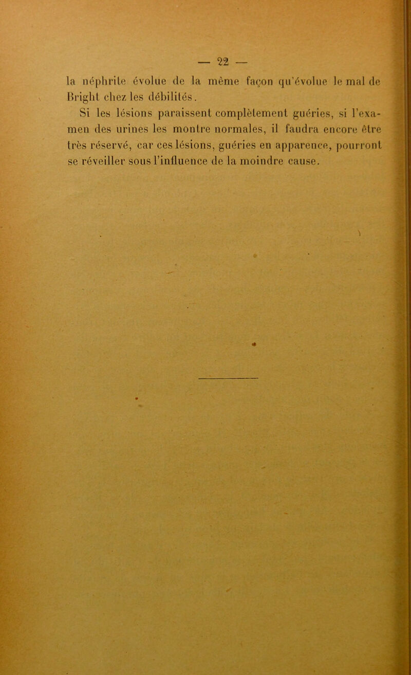 la néphrite évolue de la même façon qn’évolue le mal de Rrighl chez les débilités. Si les lésions paraissent complètement guéries, si l’exa- men des urines les montre normales, il faudra encore être très réservé, car ces lésions, guéries en apparence, pourront se réveiller sous l’influence de la moindre cause.