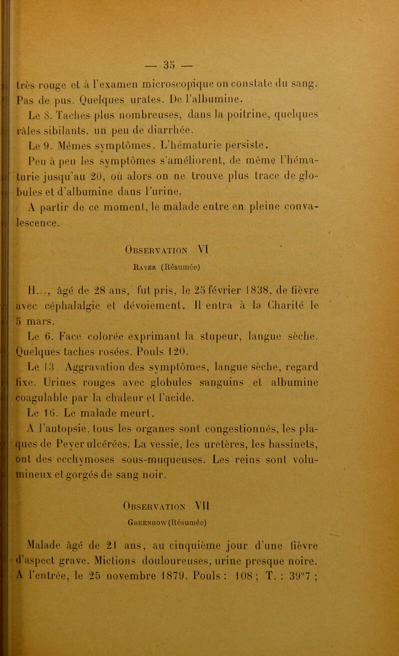 très rouge et à rexanien microscopique on constate du sang. Pas de pus. Quelques urates. De l’albumine. Le S. Taches plus nombreuses, dans la poitrine, quelques râles sibilants, un peu de diarrhée. Le 9. Mêmes symptômes. L’hématurie persiste. Peu à peu les symptômes s’améliorent, de même l’héma- turie jusqu’au 20, où alors on ne trouve plus trace de glo- bules et d’albumine dans Purine. A partir de ce moment, le malade entre en pleine conva- lescence. Observation YI Rayer (Résumée) 11..., âgé de 28 ans, fut pris, le 25 février 1838, de fièvre avec céphalalgie et dévoiement. 11 entra à la Charité le 5 mars. Le 6. Face colorée exprimant la stupeur, langue sèche. Quelques taches rosées. Pouls 120. Le 13. Aggravation des symptômes, langue sèche, regard fixe. Urines rouges avec globules sanguins et albumine coagulable par la chaleur et l’acide. Le 10. Le malade meurt. A l’autopsie, tous les organes sont congestionnés, les pla- ques de Peyer ulcérées. La vessie, les uretères, les bassinets, ont des ecchymoses sous-muqueuses. Les reins sont volu- mineux et gorgés de sang noir. Observation Vil Gheenhow (Résumée) Malade âgé de 21 ans, au cinquième jour d’une fièvre d’aspect grave. Mictions douloureuses, urine presque noire. A l’entrée, le 25 novembre 1879. Pouls: 108; T. : 39“7 ; 1