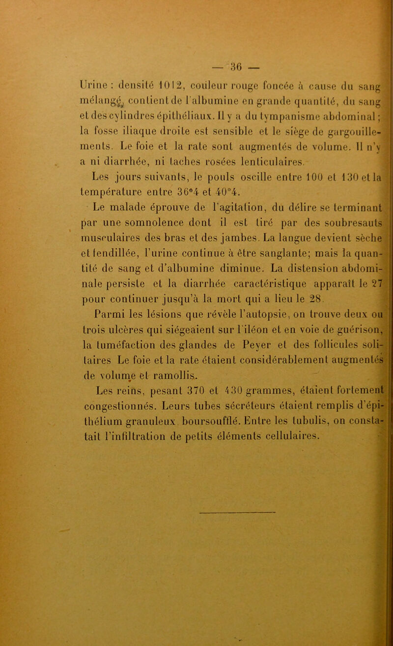 Urine: densilé 1012, coiileur ronge foncée à cause dn sang ^ mélang^^ conlienUle l'albumine en grande quanülé, dn sang | et des cylindres épithéliaux. Il y a du tympanisme abdominal ; ' la fosse iliaque droite est sensible et le siège de gargouille- ' ments. Le foie et la rate sont augmentés de volume. Il n’y i a ni diarrhée, ni taches rosées lenticulaires. ; Les jours suivants, le pouls oscille entre lOÜ et 130 et la température entre 36®4 et 40‘’4. • Le malade éprouve de l’agitation, du délire se terminant par une somnolence dont il est tiré par des soubresauts j musculaires des bras et des jambes. La langue devient sèche i et lendillée, Turine continue à être sanglante; mais la quan- tité de sang et d’albumine diminue. La distension abdomi- nale persiste et la diarrhée caractéristique apparaît le 27 pour continuer jusqu’à la mort qui a lieu le 28. Parmi les lésions que révèle l’autopsie, on trouve deux ou \ trois ulcères qui siégeaient sur l'iléon et en voie de guérison, la tuméfaction des glandes de Peyer et des follicules soli- taires Le foie et la rate étaient considérablement augmentés de volume et ramollis. 9 Les reins, pesant 370 et 4 30 grammes, étaient fortement congestionnés. Leurs tubes sécréteurs étaient remplis d’épi- thélium granuleux, boursoufflé. Entre les tubulis, on consta- tait l’infdtration de petits éléments cellulaires.