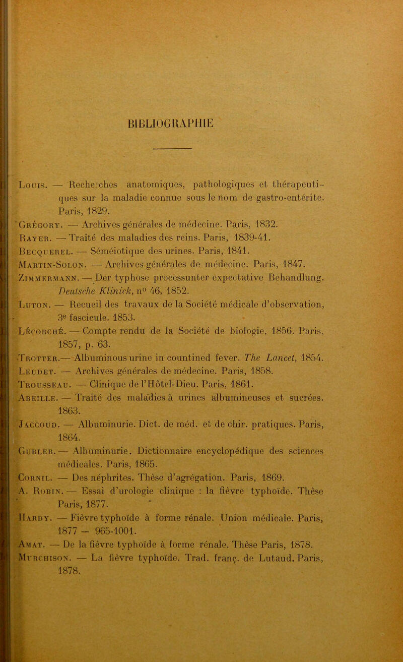 bibliogiui>iiih: Louis. — Recherches anatomiques, pathologiques et thérapeuti- ques sur la maladie connue sous le nom de gastro-entérite. Paris, 1829. ’Grégory. — Archives générales de médecine. Paris, 1832. Rayer. —Traité des maladies des reins. Paris, 1839-41. Becquerel. — Séméiotique des urines. Paris, 1841. Martin-Solon. —Archives générales de médecine. Paris, 1847. Zimmermann. — Der typhose processunter expectative Behandlung. Deutsche Klinick, n° 46, 1852. Luton. — Recueil des travaux de la Société médicale d’observation, 3® fascicule. 1853. Lécorché. — Compte rendu de la Société de biologie, 1856. Paris, 1857, p. 63. •Trotter.— Albuminous urine in countined fever. The Lancet, 1854. Leudet. — Archives générales de médecine. Paris, 1858. Trousseau. — Clinique de l’Hôtel-Dieu. Paris, 1861. Abeille. — Traité des mala'dies à urines albumineuses et sucrées. 1863. Jaccoud. — Albuminurie. Dict. de méd. et de chir. pratiques. Paris, 1864. CuBLER.— Albuminurie. Dictionnaire encyclopédique des sciences médicales. Paris, 1865. CoRNiL. — Des néphrites. Thèse d’agrégation. Paris, 1869. A. Robin. — Essai d’urologie clinique : la fièvre typhoïde. Thèse Paris, 1877. Hardy. —Fièvre typhoïde à forme rénale. Union médicale. Paris, 1877 - 965-1001. Am AT. — De la fièvre typhoïde à forme rénale. Thèse Paris, 1878. Murciiison. — La fièvre typhoïde. Trad. franç. de Lutaud. Paris, 1878.