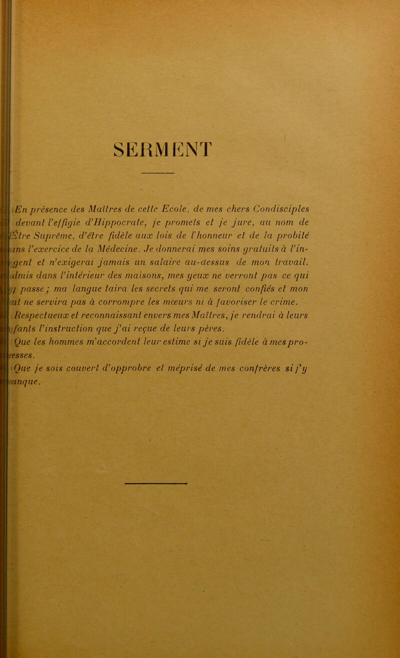 i SERMENT iEn présence des Maîtres de cette Ecole, de mes chers Condisciples devant Veffigie d’Hippocrate, je promets et je jure, au nom de lElre Suprême, d’être fidèle aux lois de l'honneur et de la probité uns l’exercice de la Médecine. Je donnerai rnes soins graluils à l’in- gent et n’exigerai jamais un salaire au-dessus de mon Iravail. idmis dans l’intérieur des maisons, mes yeux ne verront pas ce qui '!'/ passe ; ma langue taira les secrets qui me seront confiés et mon <al ne servira pas à corrompre les mœurs ni à favoriser le crime. Respectueux et reconnaissant envers mes Maîtres, je rendrai à leurs i -.fants l’instruction que j’ai reçue de leurs pères. Que les hommes m'accordent leur estime si je suis fidèle à mes pro- fesses. Que je sois couvert d’opprobre et méprisé de mes confrères si fy tanque.