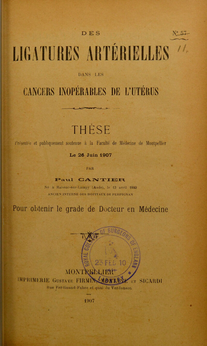 DES LlfiATUHES ARTÉRIELLES DANS LES CANCERS INOPÉRABLES DE L’ÜTERCS 'THÈSE I Cn'sentf'e et publiquement soutenue à la Faculté de Médecine de Montpellier Le 26 Juin 1907 * PAR GAISrTIEÏ]E=^ Né à Raissac-sur-Lampy (Aude), le 13 avril 1880 ANCIEN INTERNE DES HOPITAUX DE PERPIGNAN '^Pour obtenir le grade de Docteur en Médecine ' I