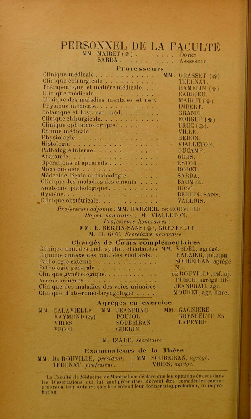 PERSONNEL DE LA EACUL'I'É MM. MAIllET ) ()OYKN SARDA Assksskuk IM*oI e sse u i*s Clinique médicale MM. GRASSET {^) Clinique chirurgicale TEDENAT. l’hérapeulique et matière médicale. . . . HAMELIN {^) Clinique médicale CARRIlilJ. Clinique des maladies mentales et nerv. MA1RET{^(^). Physique médicale IMRERT. Botanique et hist. nat. méd GRANliL Clinique chirurgicale FORGUE (*) Clinique ophtalmologique.* TRUC Chimie médicale. . . VIIJiE. Physiologie HEDON. Histologie . VJALLETON. Pathologie interne DÜGAMP. Anatomie GILIS. Opérations et appareils ESTOR. Microbiologie RODET. Médecine légale et toxicologie SARDA. Clinique des maladies des entants .... BAUMI-.L. Anatomie pathologique BOSC. Hygiène BERTIN-SANS. ^Clinique obstétricale . VALLOIS. Professeurs adjoints : MM. RAUZIER, de ROUVILLE Doijen honoraire ; M. VIALLETON. Professeurs honoraires : MM. E. BERTIN-SANS(\ GRYNFEL'IT M. H. GOT, Secrétaire honoraire diniqjés de Cours coiiipIéiuentîiii*es Clinique ann. des mal. syphil. et cutanées MM. VEDEL, agrégé. Clinique annexe des mal. des vieillards. . RAUZIER, proi.-adjoim Pathologie externe SOUBEIRAN, agrégé Pathologie générale N... Clinique gynécologique de ROUVILLE,prof.adj. Accouchements PÜECH, agrégé lib. Clinique des maladies des voies urinaires JEANBRAU, agr. Clinique d’oto-rhino-laryngologie .... MOURET^ agr. libre. A(|i*é(|és en exercice Mvi GALAVIËLLK M VI. 'JEANBRAU MM GAGNIERE RAYMOND (^) POUJOL GRYNFELTT En VIRES SOUBEIRAN LAPEYRE VEDEL GUERIN M. IZARD, secrétaire. h'.xniiiiiiiileiirs de la l'Iièse MM. De ROUVILLE, président. MM. SOUBEIRAN, TÉDENAT, professeur. VIRES, agrégé. I.a Faculté de Médecine de Montpellier déclare que les opinions éutises dans les Disserlatious qui lui sont présentées doivent être coireidérées coinuie prot'TVB à leur aviteiir; (pi’elle n’entend leur donner ni approbation, ni impro- baton.