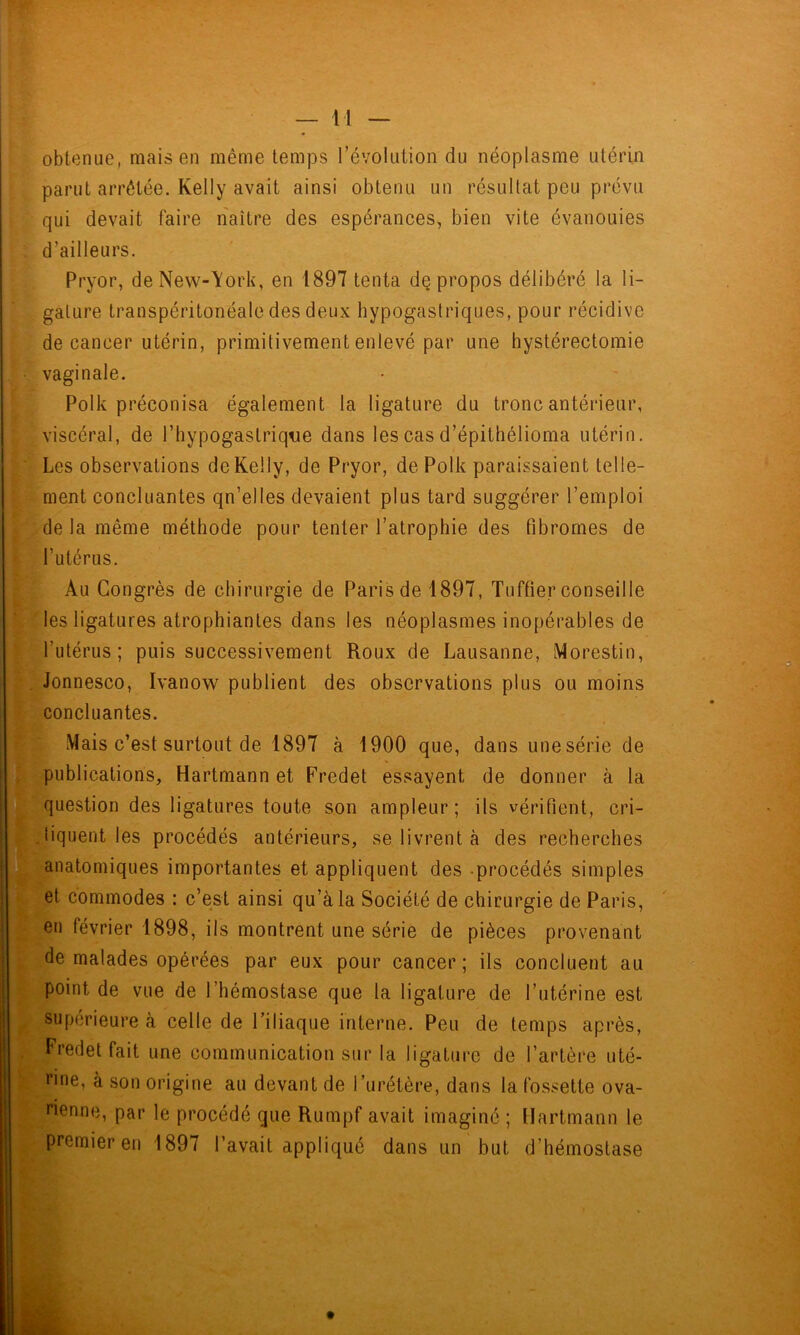 obtenue, mais en même temps l’évolution du néoplasme utérin parut arrêtée, Kelly avait ainsi obtenu un résultat peu prévu qui devait faire naître des espérances, bien vite évanouies d’ailleurs. Pryor, deNew-\ork, en 1897 tenta de propos délibéré la li- gature transpéritonéale des deux hypogastriques, pour récidive de cancer utérin, primitivement enlevé par une hystérectomie vaginale. Polk préconisa également la ligature du tronc antérieur, viscéral, de l’hypogastrique dans les cas d’épithélioma utérin. Les observations de Kelly, de Pryor, de Polk paraissaient telle- ment concluantes qn’elles devaient plus tard suggérer l’emploi de la même méthode pour tenter l’atrophie des fibromes de l’utérus. Au Congrès de chirurgie de Paris de 1897, Tuffier conseille les ligatures atrophiantes dans les néoplasmes inopérables de l’utérus; puis successivement Roux de Lausanne, Morestin, Jonnesco, Ivanow publient des observations plus ou moins concluantes. Mais c’est surtout de 1897 à 1900 que, dans une série de publications, Hartmann et Fredet essayent de donner à la )i?question des ligatures toute son ampleur; ils vérifient, cri- i^iiquent les procédés antérieurs, se livrent à des recherches [anatomiques importantes et appliquent des -procédés simples Bp^et commodes : c’est ainsi qu’à la Société de chirurgie de Paris, en février 1898, ils montrent une série de pièces provenant de malades opérées par eux pour cancer; ils concluent au point de vue de l’hémostase que la ligature de l’utérine est supérieure à celle de l’iliaque interne. Peu de temps après, Fredet fait une communication sur la ligature de l’artère uté- rine, à son origine au devant de l’urétère, dans la fossette ova- rienne, par le procédé que Rumpf avait imaginé ; Hartmann le premier en 1897 l’avait appliqué dans un but d’hémostase
