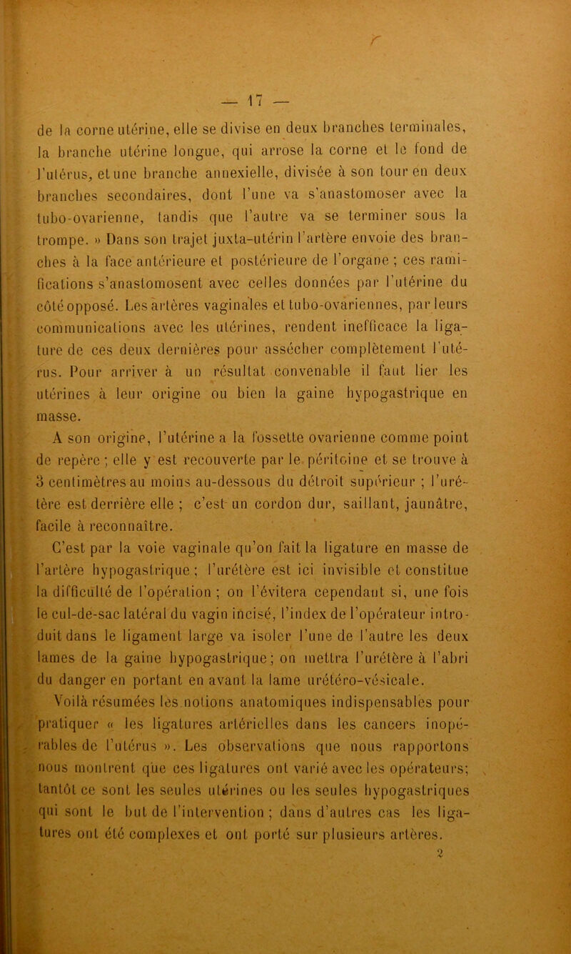 r \ 17 — s K y de la corne utérine, elle se divise en deux branches terminales, la branche utérine longue, qui arrose la corne et le fond de l’ulérus, et une branche annexielle, divisée à son tour en deux branches secondaires, dont l’une va s’anastomoser avec ta tubo-ovarienne, tandis que l’autre va se terminer sous la trompe. » Dans son trajet juxta-utérin l’artère envoie des bran- ches à la face antérieure et postérieure de l’organe ; ces rami- fications s’anastomosent avec celles données par l’utérine du côté opposé. Les artères vaginales et tubo-ovariennes, par leurs communications avec les utérines, rendent inefficace la liga- ture de ces deux dernières pour assécher complètement l’uté- rus. Pour arriver à un résultat convenable il faut lier les utérines à leur origine ou bien la gaine hypogastrique en masse. A son origine, l’utérine a la fossette ovarienne comme point de repère ; elle y est recouverte par le péritoine et se trouve à 3 centimètres au moins au-dessous du détroit supérieur ; l’uré- tère est derrière elle ; c’est-un cordon dur, saillant, jaunâtre, facile à reconnaître. C’est par la voie vaginale qu’on fait la ligature en masse de l’artère hypogastrique; l’urétère est ici invisible et constitue la difficulté de l’opération; on l’évitera cependant si, une fois le cul-de-sac latéral du vagin incisé, l’index de l’opérateur intro- duit dans le ligament large va isoler l’une de l’autre les deux lames de la gaine hypogastrique ; on mettra l’urétère à l’abri du danger en portant en avant la lame urétéro-vésicale. Voilà résumées les notions anatomiques indispensables pour pratiquer « les ligatures artérielles dans les cancers inopé- rables de l’utérus ». Les observations que nous rapportons .nous montrent que ces ligatures ont varié avec les opérateurs; tantôt ce sont les seules utérines ou les seules hypogastriques qui sont le but de l’intervention ; dans d’autres cas les liga- tures ont été complexes et ont porté sur plusieurs artères.