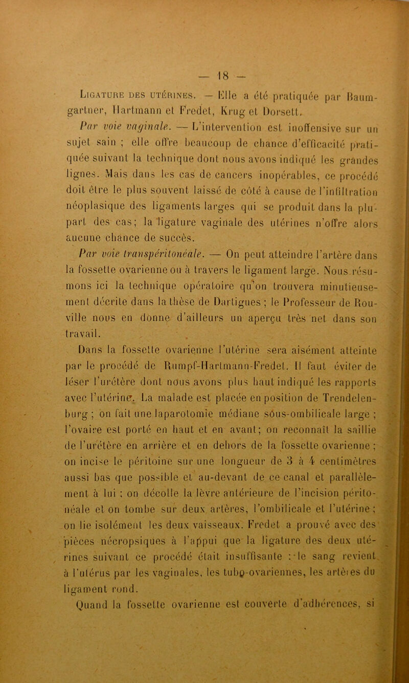 Ligature des utérines. — Llle a été pratiquée par liaum- gartiier, Hartmann et Fredet, Krug et Dorsett. Par voie vaginale. — L’intervention est inoffensive sur un sujet sain ; elle offre beaucoup de cliance d’efficacité prati- quée suivant la technique dont nous avons indiqué les grandes lignes. Mais dans les cas de cancers inopérables, ce procédé doit être le plus souvent laissé de côté à cause de l’infiltration néoplasique des ligaments larges qui se produit dans la plu- part des cas; la‘ligature vaginale des utérines n’offre alors aucune chance de succès. Par voie transpéritonéale. — On peut atteindre l’artère dans la fossette ovarienne ou à travers le ligament large. Nous.résu- mons ici la technique opératoire qu’on trouvera minutieuse- ment décrite dans la thèse de Dartigues ; le Professeur de Rou- ville nous en donne/ d’ailleurs un aperçu très net dans son travail. Dans la fossette ovarienne Tutérine sera aisément atteinte par le procédé de Rumpf-Hartmann-Fredet. 11 faut éviter de léser l’urétère dont nous avons plus haut indiqué les rapports avec l’utérine. La malade est placée en position de Trendelen- burg ; on fait une laparotomie médiane sôus-ombilicale large ; l’ovaire est porté en haut et en avant; on reconnaît la saillie de l’urétère en arrière et en dehors de la fossette ovarienne ; on incise le péritoine sur une longueur de 3 à 4 centimètres aussi bas que possible et' au-devant de ce canal et parallèle- ment à lui : on décolle la lèvre antérieure de l’incision périto- néale et on tombe sur deux artères, l’ombilicale et l’utérine; on lie isolément les deux vaisseaux. Fredet a prouvé avec des' pièces nécropsiques à l’appui que la ligature des deux uté- rines suivant ce procédé était insuffisante l'Ie sang revient, à Tutérus par les vaginales, les tubç-ovariennes, les artèies du ligament rond. Quand la fossette ovarienne est couverte d’adhérences, si ■■t ;