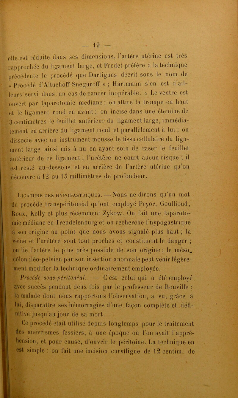 elle est réduite dans ses dimensions, l’artère utérine est très rapprochée du ligament large, et Fredet préfère à la technique précédente le procédé que Dartigues décrit sous le nom de (( Procédé d’AltuchofT-SnegurofT » ; Hartmann s’en est d’ail- leurs servi dans un cas de cancer inopérable, Le ventre est ouvert par laparotomie médiane ; on attire la trompe en haut et le ligament rond en avant; on incise dans une étendue de 3 centimètres le feuillet anterieur du ligament large, immédia- tement en arrière du ligament rond et parallèlement à lui ; on dissocie avec un instrument mousse le tissu cellulaire du liga- ment large ainsi mis à nu en ayant soin de raser le feuillet antérieur de ce ligament ; l’urétère ne court aucun risque ; il est resté au-dessous et en arrière de l’artère utérine qu’on découvre à ou 15 millimètres de profondeur. â Ligature DES HYPOGASTRIQUES.—Nous ne dirons qu’un mot du procédé transpéritonéal qu’ont employé Pryor, Goullioud, Roux, Kelly et plus récemment Zykow. On fait une laparoto- mie médiane en Trendelenburg et on recherche l’hypogastrique à son origine au point que nous avons signalé plus haut ; la veine et l’urétère sont tout proches et constituent le danger; on lie l’artère le plus près possible de son origine ; le méso^ ^ côlon iléo-pelvien par son insertion anormale peut venir légère- ment modifier la technique ordinairement employée. Procédé sous-périlonéal, — C’est celui qui a été employé avec succès pendant deux fois par le professeur de Rouville ; la malade dont nous rapportons l’observation, a vu, grâce à lui, disparaître ses hémorragies d’une façon complète et défi- nitive jusqu’au jour de sa mort. Ce procédé était utilisé depuis longtemps pour le traitement des anévrismes fessiers, à une époque où l’on avait l’appré- hension, et pour cause, d’ouvrir le péritoine. La technique en est simple : on fait une incision curviligne de 12 centim. de