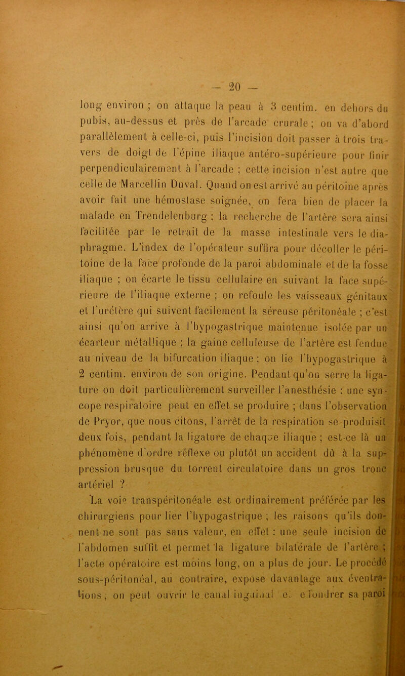 long environ ; on atlaque la peau à 3 ceiitim. en deliors du pubis, au-dessus et près de l’arcade crurale ; on va d’abord ‘ parallèlement à celle-ci, puis l’incision doit passer à trois tra- vers de doigt de l épine iliaque antéro-supérieui*e pour finir perpendiculairement cà l’arcade ; cette incision n’est autre que celle de Marcellin Duval. Quand on est arrive au péritoine apres avoir fait une hémostase soignée,^ on fera bien do placer la 1 malade en frendelenburg ; la recherche de l’artère sera ainsi facilitée par le retrait de la masse intestinale vers le dia-* phragme. L’index de l’opérateur suffira pour décoller le péri-3-|| toi ne de la face' profonde de la paroi abdominale et de la fosse* iliaque ; on écarte le tissu cellulaire en suivant la facesupé- ^; rieure de l’iliaque externe ; on refoule les vaisseaux génitaux'^ et l’urétère qui suivent facilement la séreuse péritonéale ; c’est; ' ainsi qu’on arrive à l’hypogastrique maintenue isolée par uuS écarteur métallique ; la gaine celluleuse de l’artère est fendue» au niveau de la bifurcation iliaque ; on lie l’hypogastrique 2 centim. environ de son origine. Pendant qu’on serre la liga- ture on doit particulièrement surveiller l’anesthésie : une syn- J cope respiratoire peut en effet se produire ; dans l’observation | de Pryor, que nous citons, l'arrêt de la respiration se produisit j deux fois, pendant la ligature de chaqiîe iliaque ; est-ce là un \ phénomène d’ordre réflexe ou plutôt un accident dù à la sup- j pression brusque du torrent circulatoire dans un gros tronc I » • ï L~fc ^ ar ch neuL ne soin pas sans vaieui', eu eiiei : une seine nieisiun ue sous-périloncal, au contraire, expose davantage aux éventra- l’abdomen suffit et permet‘la ligature bilatérale de l’artère ; l’acte opératoire est moins long, on a plus de jour. Le procédé tions , ou peut ouvrir le cau.d inguinal ci c lundrer sa paroi