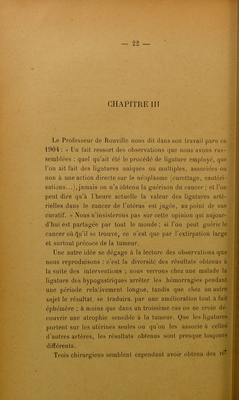 CHAPITRE in Le Professeur de Rouville nous dit dans son travail paru en 4904: « Un fait ressort des observations que nous avons ras- semblées : quel qu’ait été le procédé de ligature employé, que l’on ait fait des ligatures uniques ou multiples, associées ou non à une action directe sur le néoplasme (curettage, cautéri- sations...), jamais on n’a obtenu la guérison du cancer; et l’on peut dire qu’à l’heure actuelle la valeur des ligatures arté- rielles dans le cancer de l’utérus est jugée, au point de vue curatif. » Nous n’insisterons pas sur cette opinion qui aujour- d’hui est partagée par tout le monde; si l’on peut guérir le cancer où C[u’il se trouve, ce n’est que par l’extirpation large et surtout précoce de la tumeur. Une autre idée se dégage à la lecture des observations que nous reproduisons : c’est la diversité des résultats obtenus à la suite des interventions ; nous verrons chez une malade la ligature des hypogastriques arrêter les hémorragies pendant une période relativement longue, tandis que chez un autre sujet le résultat se traduira, par une amélioration tout à fait éphémère : à moins que dans un troisième cas on ne croie dé- couvrir une atrophie sensible à la tumeur. Que les ligatures portent sur les utérines seules ou qu’on les associe à celles d’autres artères, les résultats obtenus sont presque toujours différents Trois chirurgiens semblent cependant avoir obtenu des ré-