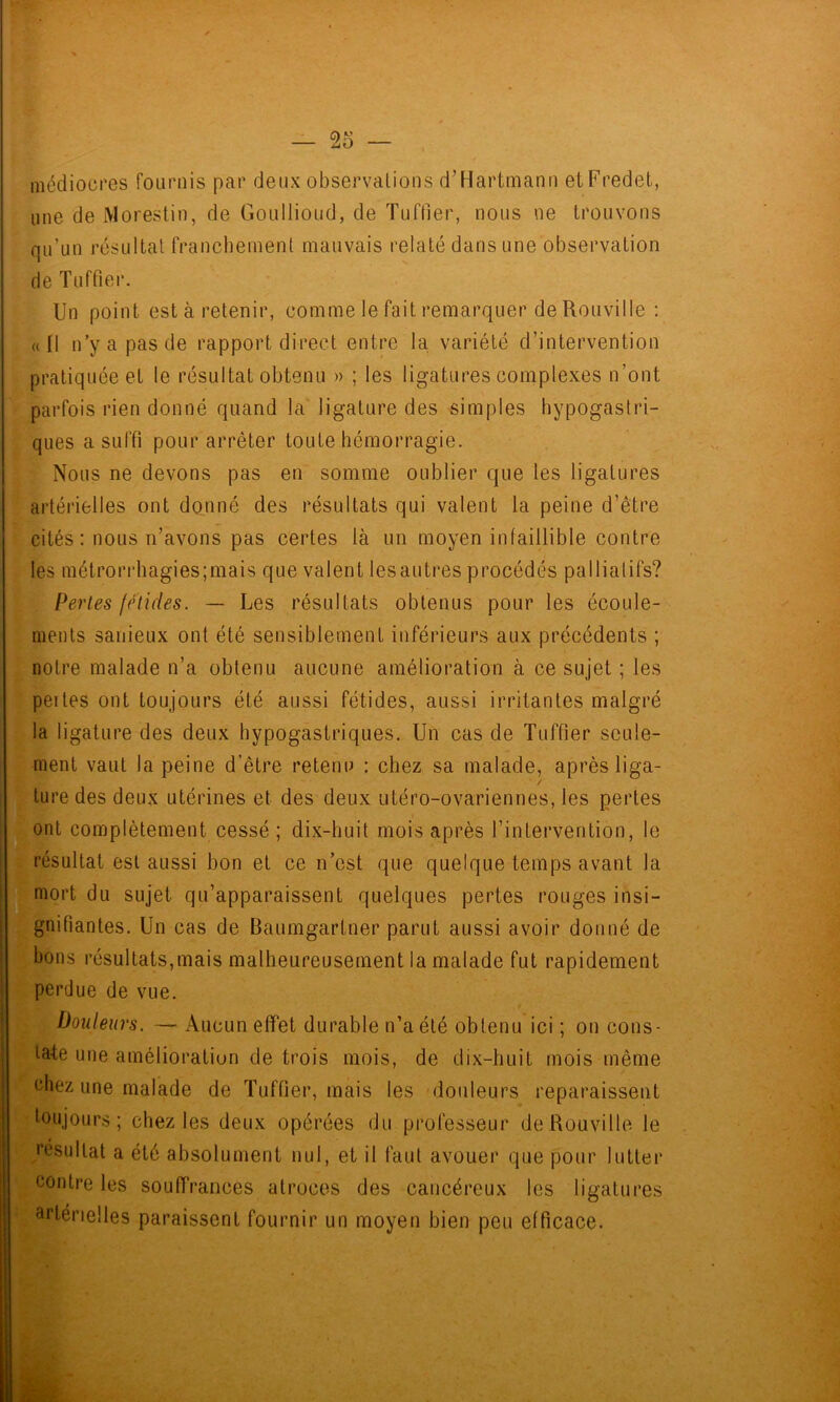 médiocres fournis par deux observalions d’Hartmann etFredet, une de iMorestin, de Goullioud, de Tuffier, nous ne trouvons qu’un résultat franchement mauvais relaté dans une observation de Tuffier. Un point est à retenir, comme le fait remarquer de Rouville ; «Il n’y a pas de rapport direct entre la variété d’intervention pratiquée et le résultat obtenu » ; les ligatures complexes n’ont parfois rien donné quand la ligature des simples hypogastri- ques a suffi pour arrêter toute hémorragie. Nous ne devons pas en somme oublier que les ligatures artérielles ont donné des résultats qui valent la peine d’être cités : nous n’avons pas certes là un moyen infaillible contre les métrorrhagies;mais que valent lesautres procédés palliatifs? Pertes fétides. — Les résultats obtenus pour les écoule- ments sanieux ont été sensiblement inférieurs aux précédents ; notre malade n’a obtenu aucune amélioration à ce sujet ; les peites ont toujours été aussi fétides, aussi irritantes malgré la ligature des deux hypogastriques. Un cas de Tuffier seule- ment vaut la peine d’être retenu : chez sa malade, après liga- / ture des deux utérines et des deux utéro-ovariennes, les pertes complètement cessé ; dix-huit mois après l’intervention, le j résultat est aussi bon et ce n’est que quelque temps avant la ffiniort du sujet qu’apparaissent quelques pertes rouges insi- gnifiantes. Un cas de Baumgartner parut aussi avoir donné de bons résultats,mais malheureusement la malade fut rapidement perdue de vue. Douleurs. — Aucun effet durable n’a été obtenu ici ; on cons- tate une amélioratiun de trois mois, de dix-huit mois même chez une malade de Tuffier, mais les douleurs reparaissent toujours; chez les deux opérées du professeur de Rouville le résultat a été absolument nul, et il faut avouer que pour lutter contre les souffrances atroces des cancéreux les ligatures artérielles paraissent fournir un moyen bien peu efficace.