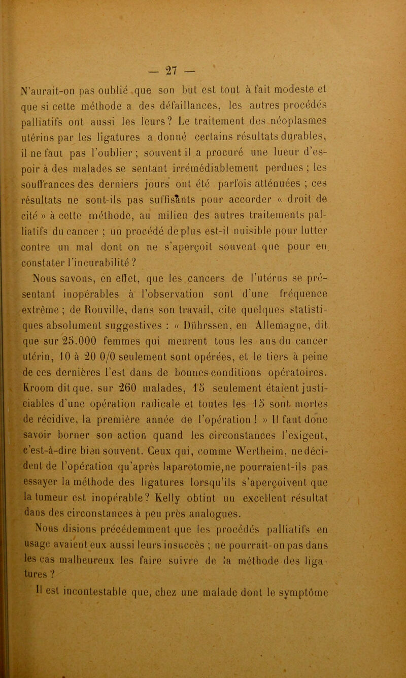 N’aurait-on pas oublié que son but est tout à fait modeste et que si cette méthode a des défaillances, les autres procédés palliatifs ont aussi les leurs? Le traitement des néoplasmes utérins par les ligatures a donné certains résultats durables, il ne faut pas l’oublier ; souvent il a procuré une lueur d’es- poir à des malades se sentant irrémédiablement perdues ; les souffrances des derniers jours ont été parfois atténuées ; ces résultats ne sont-ils pas suffiscints pour accorder a droit de cité » à cette méthode, au milieu des autres traitements pal- liatifs du cancer ; un procédé déplus est-il nuisible pour lutter contre un mal dont on ne s’aperçoit souvent que pour en, constater l’incurabilité ? Nous savons, en effet, que les cancers de l’utérus se pré- sentant inopérables à l’observation sont d’une fréquence extrême; de Rouville, dans son travail, cite quelques statisti- ques absolument suggestives : « Dührssen, en Allemagne, dit que sur 25.000 femmes qui meurent tous les ans du cancer utérin, 10 à 20 0/0 seulement sont opérées, et le tiers à peine de ces dernières l’est dans de bonnes conditions opératoires. Kroomditque, sur 260 malades, 15 seulement étaient justi- % ciables d’une opération radicale et toutes les 15 sont mortes de récidive^ la première année de l’opération ! » Il faut donc savoir borner son action quand les circonstances l’exigent, c’est-à-dire bien souvent. Ceux qui, comme Wertheirn, nedéci- dent de l’opération qu’après laparotomie,ne pourraient-ils pas essayer la méthode des ligatures lorsqu’ils s’aperçoivent que la tumeur est inopérable? Kelly obtint un excellent résultat dans des circonstances à peu près analogues. Nous disions précédemment que les procédés palliatifs en usage avaient eux aussi leurs insuccès ; ne pourrait-on pas dans les cas malheureux les faire suivre de la métho.de des liga- tures ? 11 est incontestable que, chez une malade dont le symptôme