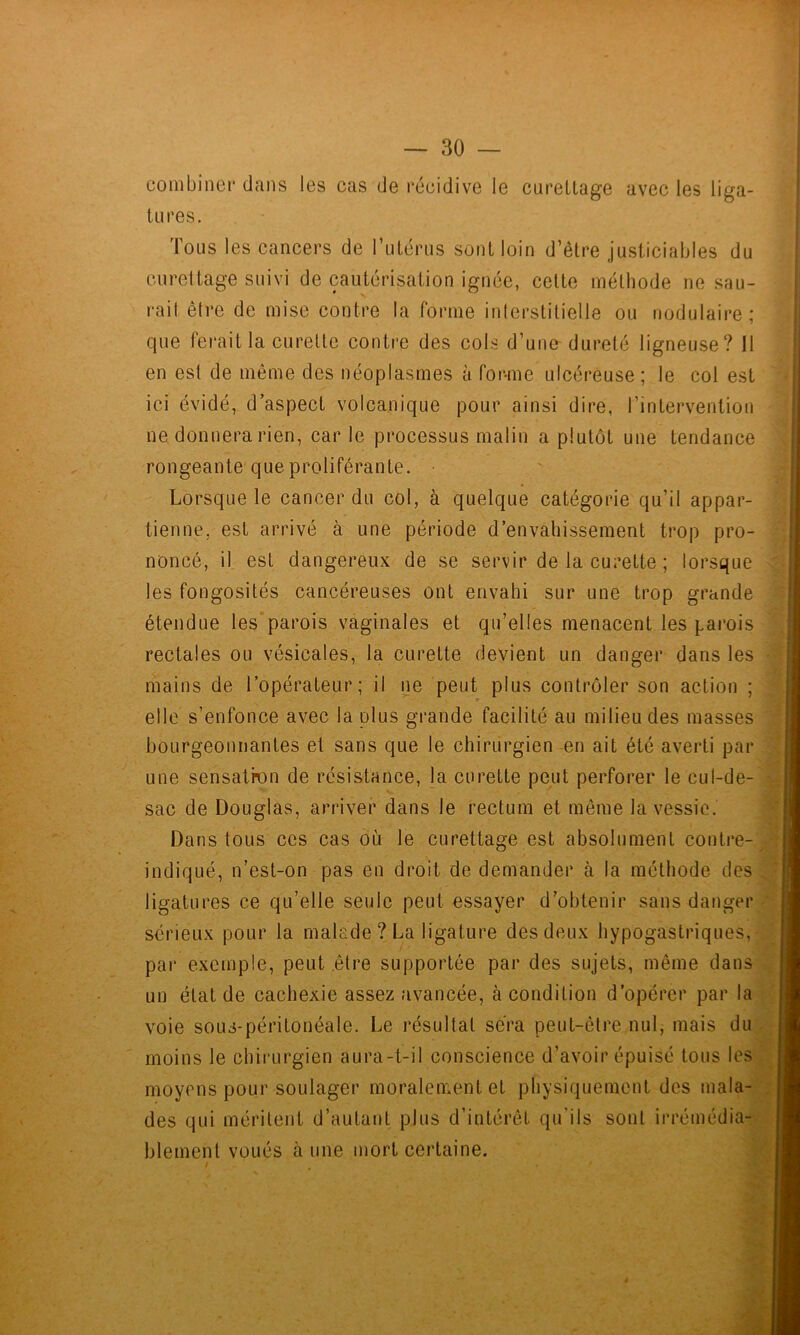 coinbinei* dans les cas de récidive le cureLlage avec les liga- tures. Tous les cancers de l’utérus sont loin d’être justiciables du curettage suivi de cautérisation ignée, cette méthode ne sau- rait être de mise contre la forme interstitielle ou nodulaire; que ferait la curette contre des cols d’une dureté ligneuse? 11 en est de même des néoplasmes à for-me ulcéreuse ; le col est ici évidé, d’aspect volcanique pour ainsi dire, l’intervention ne, donnera rien, car le processus malin a plutôt une tendance rongeante que proliférante. Lorsque le cancer du col, à quelque catégorie qu’il appar- tienne, est arrivé à une période d’envahissement trop pro- noncé, il est dangereux de se servir de la curette ; lorsque les fongosités cancéreuses ont envahi sur une trop grande étendue les’parois vaginales et qu’elles menacent les parois rectales ou vésicales, la curette devient un danger dans les mains de l’opérateur; il ne peut plus contrôler son action ; elle s’enfonce avec la plus grande facilité au milieu des masses bourgeonnantes et sans que le chirurgien en ait été averti par une sensatkm de résistance, la curette peut perforer le cul-de-'l sac de Douglas, arriver dans le rectum et même la vessie. Dans tous ccs cas où le curettage est absolument contre-'J indiqué, n’est-on pas en droit de demander à la méthode des S ligatures ce qu’elle seule peut essayer d’obtenir sans danger; sérieux pour la malade ? La ligature des deux hypogastriques, par exemple, peut être supportée par des sujets, même dans- un état de cachexie assez avancée, à condition d’opérer par la -j voie sous-péritonéale. Le résultat sera peut-être nul, mais di moins le chirurgien aura-t-il conscience d’avoir épuisé tous le; moyens pour soulager moralement et physiquement des mala-; des qui méritent d’autant plus d’intérêt qu'ils sont irrémédia-; blement voués à une mort certaine.