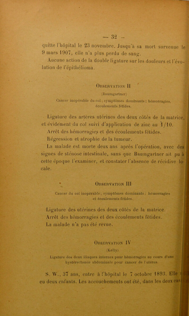 quitte rhôpital le 23 novembre. Jusqu’à sa mort survenue le] 9 mars 1907, elle n’a plus perdu de san^^ ^ Aucune action de la double ligature sur les douleurs et révo--! lution de l’épithélioma. • Ligature des artères utérines des deux côtés de la matrice, Arrêt des hémorragie^ et des écoulements fétides. Régression et atrophie de la tumeur. La malade est morte deux ans après l’op'ération, avec des signes de sténose intestinale, sans que Baumgartner ait pu à cette époque l’examiner, et constater l’abseiice de récidive lo- cale. Ligature dea deux iliaques internes pour hémorragies au cours d’une eu deux enfants. Les accouchements ont été, dans les deux cas Observation II (Baumgartner) Cancer inopérable du col ; symptômes dominants : hémorragies, écoulements fétides. et évidement du col suivi d’application de zinc au 1/10. Observation III Cancer du col inopérable; symptômes dominants; hémorragies et écoulements fétides.. Ligature des utérines des deux côtés de la matrice. Arrêt des hémorragies et des écoulements fétides. La malade n’a pas été revue. Observation IV (Kelly) hystérectomie abdominale pour cancer de l'ulérus. S. W., 37 ans, entre à l’hôpital le 7 octobre 1893. Llle ;