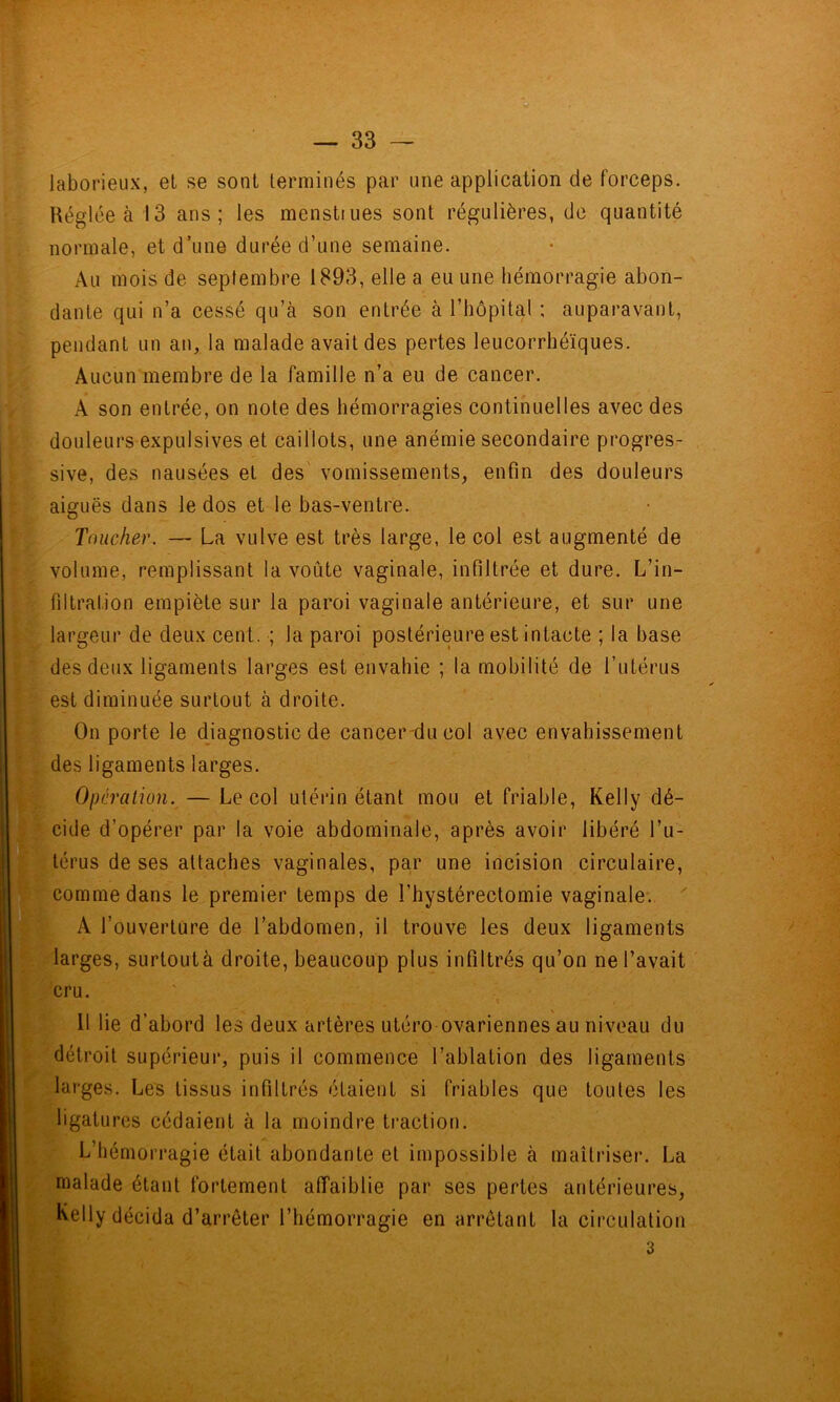 laborieux, et se sont terminés par une application de forceps. Réglée à 13 ans; les menstiues sont régulières, de quantité normale, et d’une durée d’une semaine. Au mois de septembre 1893, elle a eu une hémorragie abon- dante qui n’a cessé qu’à son entrée à l’hôpital ; auparavant, pendant un an, la malade avait des pertes leucorrhéïques. Aucun membre de la famille n’a eu de cancer. A son entrée, on note des hémorragies continuelles avec des douleurs expulsives et caillots, une anémie secondaire progres- sive, des nausées et des' vomissements, enfin des douleurs aiguës dans le dos et le bas-ventre. Toucher. — La vulve est très large, le col est augmenté de volume, remplissant la voûte vaginale, infiltrée et dure. L’in- filtration empiète sur la paroi vaginale antérieure, et sur une largeur de deux cent. ; la paroi postérieure est intacte ; la base des deux ligaments larges est envahie ; la mobilité de l’utérus est diminuée surtout à droite. On porte le diagnostic de cancer-ducol avec envahissement des ligaments larges. Opération. — Le col utérin étant mou et friable, Kelly dé- cide d’opérer par la voie abdominale, après avoir libéré l’u- térus de ses attaches vaginales, par une incision circulaire, comme dans le premier temps de l’hystérectomie vaginale. ^ A l’ouverture de l’abdomen, il trouve les deux ligaments larges, surtoutà droite, beaucoup plus infiltrés qu’on ne l’avait cru. 11 lie d’abord les deux artères utéro ovariennes au niveau du détroit supérieur, puis il commence l’ablation des ligaments larges. Les tissus infiltrés étaient si friables que toutes les ligatures cédaient à la moindre tractiot). L’hémorragie était abondante et impossible à maîtriser. La malade étant fortement affaiblie par ses pertes antérieures, Kelly décida d’arrêter l’hémorragie en arrêtant la circulation