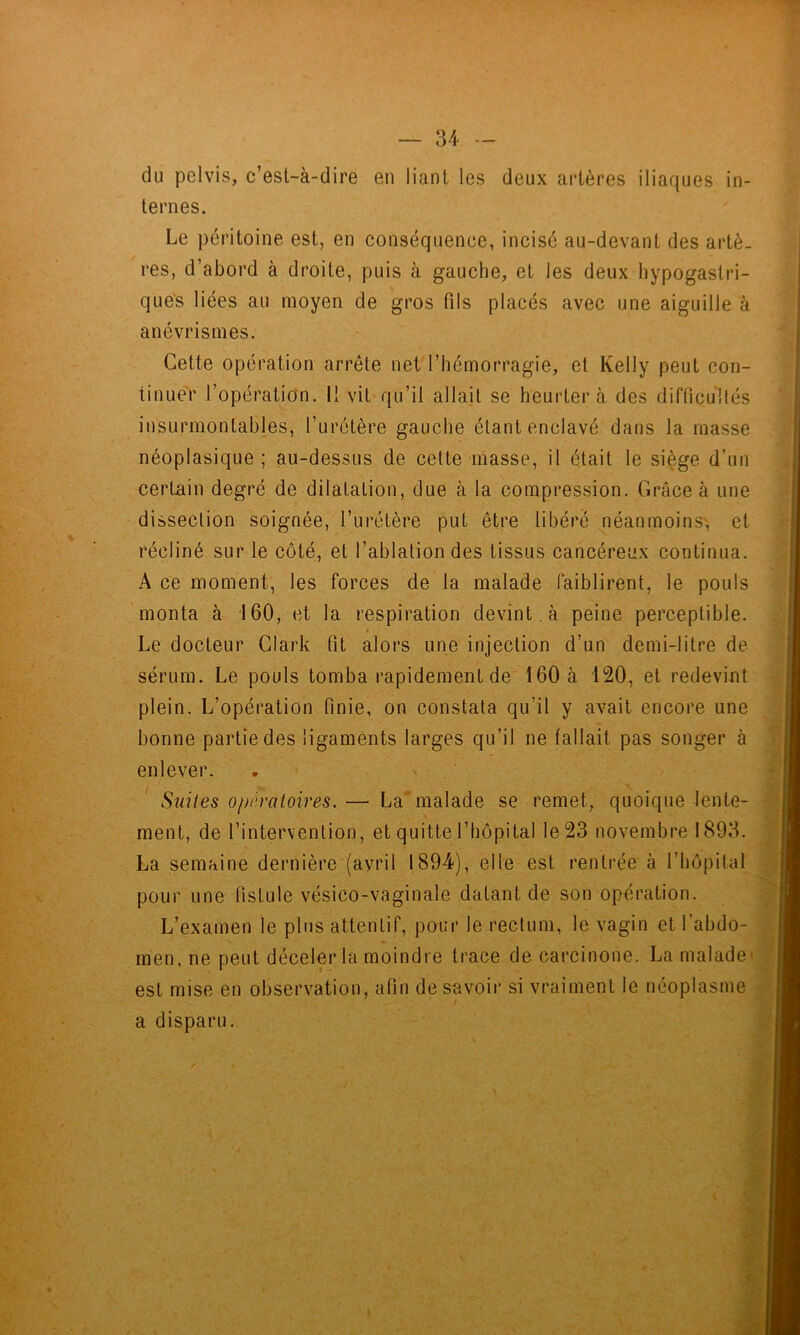 du pelvis, c’est-à-dire en liant les deux artères iliaques in- ternes. Le péritoine est, en conséquence, incisé au-devant des artè- res, d’abord à droite, puis à gauche, et les deux hypogastri- ques liées au moyen de gros fils placés avec une aiguille à anévrismes. Cette opération arrête net l’hémorragie, et Kelly peut con- tinuer l’opération. Il vit qu’il allait se heurtera des difticultés insurmontables, l’urétère gauche étant enclavé dans la masse néoplasique ; au-dessus de cette masse, il était le siège d’un certain degré de dilatation, due à la compression. Grâce à une dissection soignée, l’urétère put être libéré néanmoins', et récliné sur le côté, et l’ablation des tissus cancéreux continua. A ce moment, les forces de la malade faiblirent, le pouls monta à 160, et la respiration devint , à peine perceptible. Le docteur Clark fit alors une injection d’un demi-litre de sérum. Le pouls tomba rapidement de 160 à 120, et redevint plein. L’opération finie, on constata qu’il y avait encore une bonne partie des ligaments larges qu’il ne fallait pas songer à enlever. . ■ x ' Suites opératoires. — La malade se remet, quoique lente- ment, de l’intervention, et quitte l’hôpital le 23 novembre 1893. La semaine dernière (avril 1894), elle est rentrée à l’hôpital pour une fistule vésico-vaginale datant de son opération. L’examen le plus attentif, pour le rectum, le vagin et l’abdo- men, ne peut déceler la moindre trace de carcinone. La malade* est mise en observation, afin de savoir si vraiment le néoplasme a disparu. 1 :