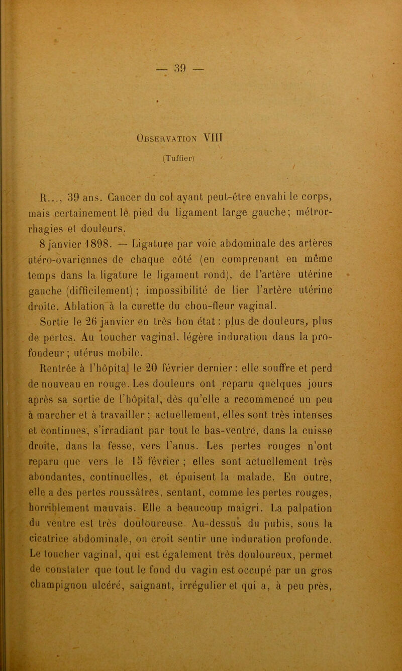 ' (Tuffîer) * / mais certainement lé. pied du ligament large gauche; métror- rhagies et douleurs. 8 janvier 1898. — Ligature par voie abdominale des artères utéro-ovariennes de chaque côté (en comprenant en même temps dans la. ligature le ligament rond), de l’artère utérine gauche (difficilement) ; impossibilité de lier l’artère utérine droite. Ahlation'à la curette du chou-fleur vaginal. . Sortie le 26 janvier en très bon état : plus de douleurs, plus de pertes. Au toucher vaginal, légère induration dans la pro- fondeur; utérus mobile. Rentrée à rhôpital le 20 février dernier : elle souffre et perd de nouveau en rouge. Les douleurs ont reparu quelques jours après sa sortie de riiôpilal, dès qu’elle a recommencé un peu à marcher et à travailler ; actuellement, elles sont très intenses A I et continues, s’irradiant par tout le bas-ventre, dans la cuisse droite, dans la fesse, vers l’anus. Les pertes rouges n’ont reparu que vers le 15 février; elles sont actuellement très abondantes, continuelles, et épuisent la malade. En outre, elle a des pertes roussâtres, sentant, comme les pertes rouges, horriblement mauvais. Elle a beaucoup maigri. La palpation ,du ventre est très douloureuse. Au-dessus du pubis, sous la cicatrice abdominale, ou croit sentir une induration profonde. Le toucher vaginal, qui est également très douloureux, permet de constater que tout le fond du vagin est occupé par un gros champignon ulcéré, saignant, irrégulier et qui a, à peu près.