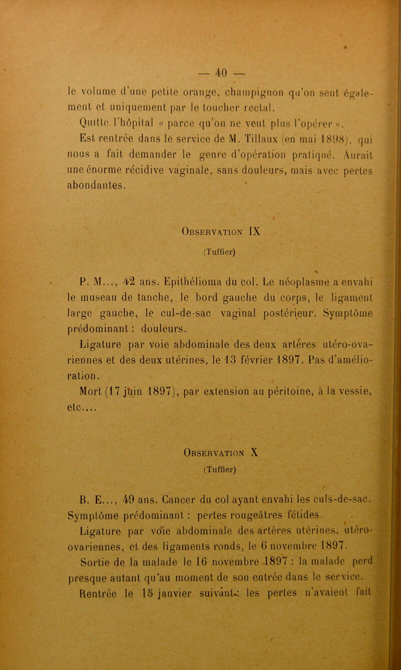 le volume d’une pelile orange, champignon qu’on sent égale- ment et uniquement par le toucher rectal. - Quitt(', l’hôpilal « parce qu’on ne veut plus l’opérer». Est rentrée dans le service de M. Tillaux (en mai 189(Sj, qui nous a fait demander le genre d’opération pratiqué. Aurait une énorme récidive va'ginale, sans douleurs, mais avec pertes abondantes. Observation IX (Tuffier) % P. M..., 42 ans. Epithélioma du col. Le néoplasme a envahi le museau de tanche, le bord gauche du corps, le ligament large gauche, le cul-de-sac vaginal postérieur. Symptôme prédominant : douleurs. Ligature par voie abdominale des deux artères utéro-ova- riennes et des deux utérines, le 13 février 1897. Pas d’amélio- ration. Mort (17 juin 1897), par extension au péritoine, à la vessie, r etc.... Observation X (Tuffier) > / B. E..., 49 ans. Cancer du col ayant envahi les culs-de-sac. ✓ Symptôme prédominant : pertes rougeâtres fétides. Ligature- par vo*ie abdominale des artèr*es utérines, utéro- ovariennes, et des ligaments ronds, le 6 novembre 1897. Sortie de la malade le 10 novembre -1897 : la malade perd, presque autant qu’au moment de son entrée dans le service. Rentrée le 15 janvier suivant-: les pertes n’avaient fait