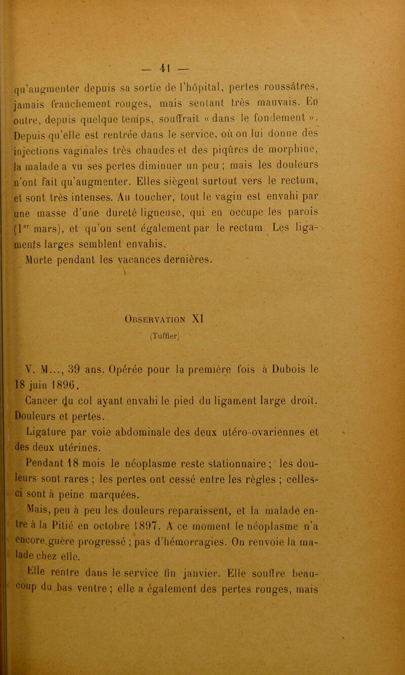 qu’augmenter depuis sa sortie de l’hôpital, perles roussàtres, jamais franchement rouges, mais sentant très mauvais. Kn outre, depuis quelque temps, souffrait «dans le fondement».^ Depuis qu’elle est rentrée dans le service, où on lui donne des injections vaginales très chaudes et des piqûres de morphine, la malade a vu ses pertes diminuer un peu ; mais les douleurs n’ont fait qu’augmenter. Elles siègent surtout vers le rectum, et sont très intenses. Au toucher, tout le vagin est envahi par une masse d’une dureté ligneuse, qui en occupe les parois {l® mars), et qu’on sent également par le rectum. Les liga- ments larges semblent envahis. Morte pendant les vacances dernières. Observation XI (Tuffler) V. M..., 39 ans. Opérée pour la première fois à Dubois le ç 18 juin 1896. Cancer (Ju col ayant envahi le pied du ligament large droit. H^ouleurs et pertes., ilfe ï^i^ature par voie abdominale des deux utéro-ovariennes et ^dés deux utérines. Pendant 18 mois le néoplasme reste stationnaire ; les dou- leurs sont rares ; les pertes ont cessé entre les règles ; celles- ' ci sont à peine marquées. Mais, peu à peu les douleurs reparaissent^, et la malade en- tre à la Pitié en octobre 1897. A ce moment le néoplasme n’a ' encore.guère progressé ; pas d’hémorragies. On renvoie la ma- i lade chez elle. Elle rentre dans le service lin janvier. Elle soulTre beau- ' coup du bas ventre ; elle a également des pertes rouges, mais S