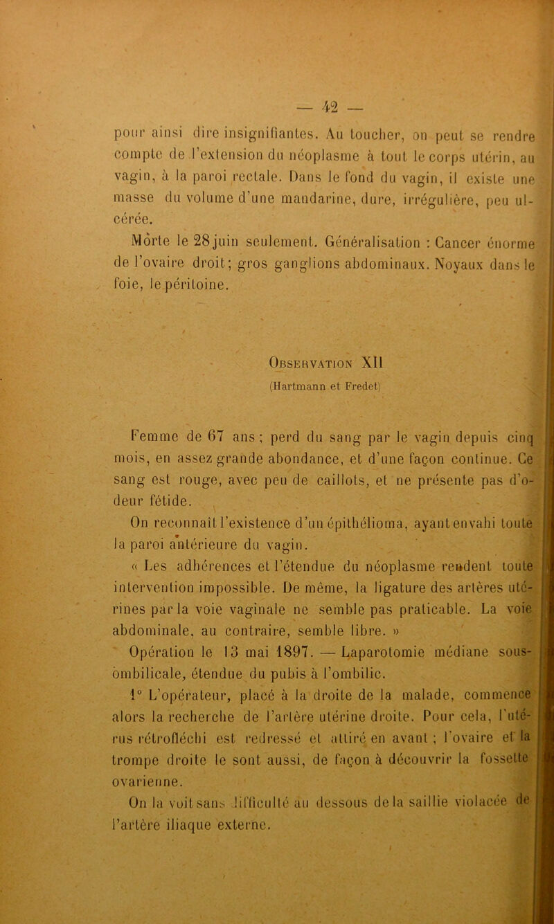 pour ainsi dire insignifiantes. Au loucher, on peut se rendre compte de l’exlension du néoplasme à tout le corps utérin, au Vj vagin, à la paroi rectale. Dans le fond du vagin, il existe une 4? masse du volume d’une mandarine, dure, irrégulière, peu ul- -f; cérée. Si Morte le28juin seulement. Généralisation : Cancer énorme de l’ovaire droit; gros ganglions abdominaux. Noyaux dans le '‘'j, foie, le.péritoine. 'o Observation XII (Hartmann et Fredet) Femme de 67 ans; perd du sang par le vagin depuis cinq mois, en assez grande abondance, et d’une façon continue. Ce ,!j sang est rouge, avec peu de caillots, et ne présente pas d’o-^'^ j deur fétide. *ij| On reconnaît l’existence d’un épithélioma, ayantenvahi toute la paroi antérieure du vagin. (( Les adhérences et l’étendue du néoplasme rendent toule-^ intervention impossible. De même, la ligature des artères uté- rines par la voie vaginale ne semble pas praticable. La voie abdominale, au contraire, semble libre. » Opération le 13 mai 1897. — Laparotomie médiane sous- ombilicale, étendue du pubis à l’ombilic. î” L’opérateur, placé à la droite de la malade, commence alors la recherche de l’artère utérine droite. Pour cela, ruté- rus rétrofléchi est redressé et attiré en avant; l’ovaire ef la trompe droite le sont aussi, de façon à découvrir la fossette ovarienne. On la voitsans üfficulté au dessous delà saillie violacée de l’artère iliaque externe.
