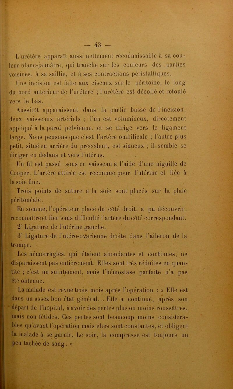 L’urétère apparaît aussi nettement reconnaissable à sa cou- leur blanc-jaunâtre, qui tranche sur les couleurs des parties voisines, à sa saillie, et à ses contractions péristaltiques. Une incision est faite aux ciseaux sur le péritoine, le long du bord antérieur de Turétère ; l’urétère est décollé et refoulé vers le bas. Aussitôt apparaissent dans la partie basse de l’incision, deux vaisseaux artériels ; l’un est volumineux, directement appliqué à la paroi pelvienne, et se dirige vers le ligament large. Nous pensons que c’est l’artère ombilicale ; l’autre plus petit, situé en arrière du précédent, est sinueux ; il semble se diriger en dedans et vers l’utérus. Un fil est passé sous ce vaisseau à l’aide d’une aiguille de Cooper. L’artère attirée est reconnue pour l’utérine et liée à la soie fine. * Trois points de suture à la soie sont placés sur la plaie péritonéale. En somme, l’opérateur placé du côté droit, a pu découvrir, reconnaître et lier sans difficulté l’artère du côté correspondant. Ligature de l’ulérine gauche. 3 Ijigature de l’utéro-o\^rienne droite dans l’aileron de la trompe. Les hémorragies, qni étaient abondantes et continues, ne - disparaissent pas entièrement. Elles sont très réduites en quan- tité ; c’est un suintement, mais l’hémostase parfaite n’a pas été obtenue. La malade est revue trois mois après l’opération : « Elle est dans un assez bon état général... Elle a continué, après son ' ' départ de l’hôpital, à avoir des pertes plus ou moins roussâtres, mais non fétides. Ces pertes sont beaucoup moins considéra- bles qu’avant l’opération mais elles sont constantes, et obligent la malade à se garnir. Le soir, la compresse est toujours un peu tachée de sang. »