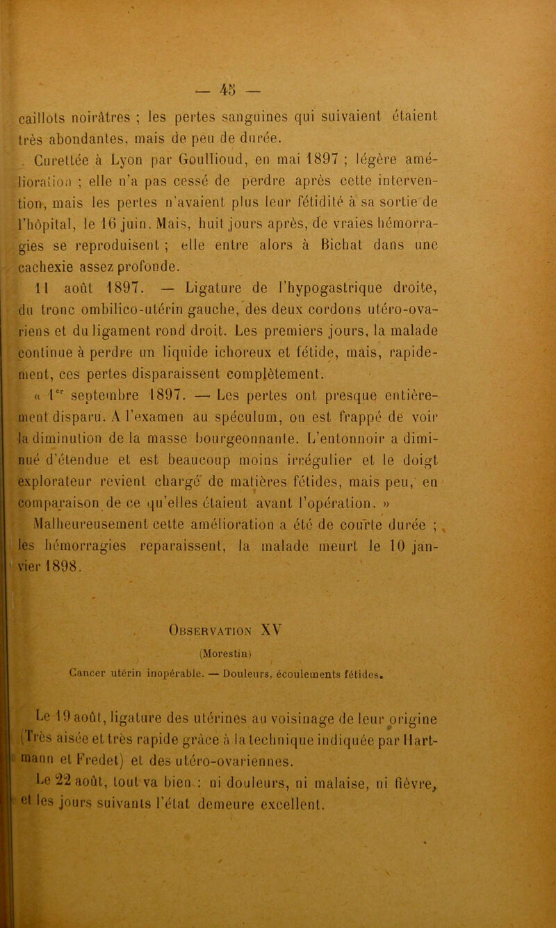 caillots noirâtres ; les pertes sanguines qui suivaient étaient très abondantes, mais de peu de durée. - Gurettée à Lyon par Goullioud, en mai 1897 ; légère amé- lioration ; elle n’a pas cessé de perdre après cette interven- tion, mais les pertes n’avaient plus leur fétidité à sa sortie de riiôpital, le 16 juin. Mais, huit jours après, de vraies hémorra- gies se reproduisent ; elle entre alors à Bicliat dans une cachexie assez profonde. 11 août 1897. — Ligature de l’hypogastrique droite, du tronc ombilico-utérin gauche, des deux cordons utéro-ova- riens et du ligament rond droit. Les premiers jours, la malade continue à perdre un liquide ichoreux et fétide, mais, rapide- ment, ces pertes disparaissent complètement. « l' septembre 1897. —■ Les pertes ont presque entière- ment disparu. A l’examen au spéculum, on est frappé de voir la diminution delà masse l)Ourgeonnante. L’entonnoir a dimi- nué d’étendue et est beaucoup moins irrégulier et le doigt explorateur revient chargé' de matières fétides, mais peu, en comparaison de ce qu’elles étaient avant l’opération. » f Malheureusement celte amélioration a été de courte durée ; les hémorragies reparaissent, la malade meurt le 10 jan- vier 1898. Observation XV (Morestin) Cancer utérin inopérable. — Douleurs, écoulements fétides. Le 19 août, ligature des utérines au voisinage de leur origine tfrès aisée et très rapide grâce à la technique indiquée par Hart- mann etFredet) et des utéro-ovariennes. Le 22 août, tout va bien : ni douleurs, ni malaise, ni fièvre^ et les jours suivants l’état demeure excellent.