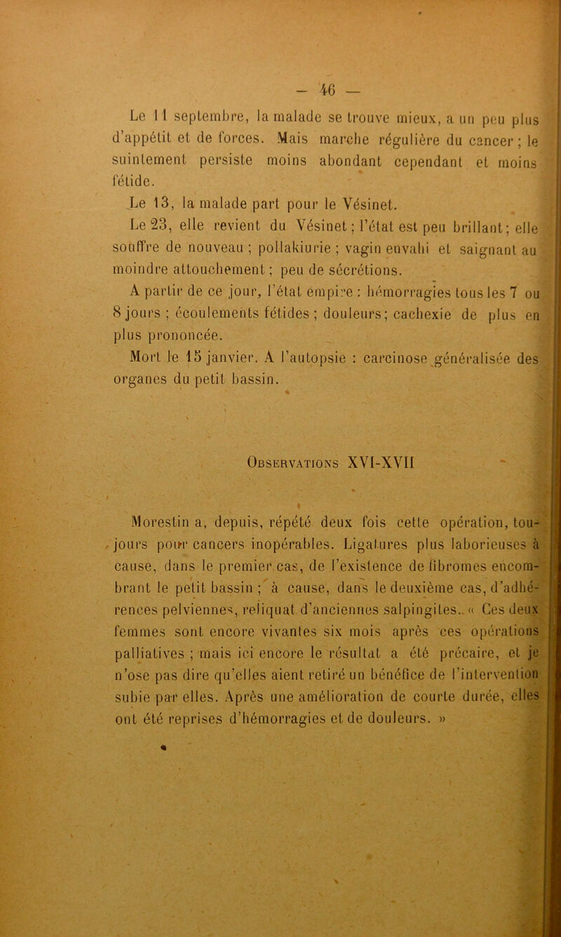 Le 11 septembre, la malade se trouve mieux, a un peu plus î d’appétit et de forces. Mais marche régulière du cancer; le î suintement persiste moins abondant cependant et moins fétide. Le 13, la malade part pour le Vésinet. Le 23, elle revient du Vésinet ; l’état est peu brillant; elle i souffre de nouveau ; pollakiurie ; vagin envahi et saignant au moindre attouchement ; peu de sécrétions. A partir de ce jour, l’état empire : hémorragies tous les 7 ou 8 jours ; écoulements fétides ; douleurs; cachexie de plus en plus prononcée. Mort le 15 janvier. A l’autopsie : carcinose^généralisée desBj •fTQnoo ri 11 Knooin organes du petit bassin. Observations XVI-XVII j Morestin a, depuis, répété deux fois cette opération, tou- jours poiM* cancers inopérables. Ligatures plus laborieuses à cause, dans le premier cas, de l’existence de fibromes encom- brant le petit bassin à cause, dans le deuxième cas, d’adhé- rences pelviennes, reliquat d’anciennes salpingites.. « Ces deux femmes sont encore vivantes six mois après ces opérations palliatives ; mais ici encore le résultat a été précaire, et je n’ose pas dire qu’elles aient retiré un bénéfice de l’intervention subie par elles. Après une amélioration de courte durée, elles ont été reprises d’hémorragies et de douleurs. »