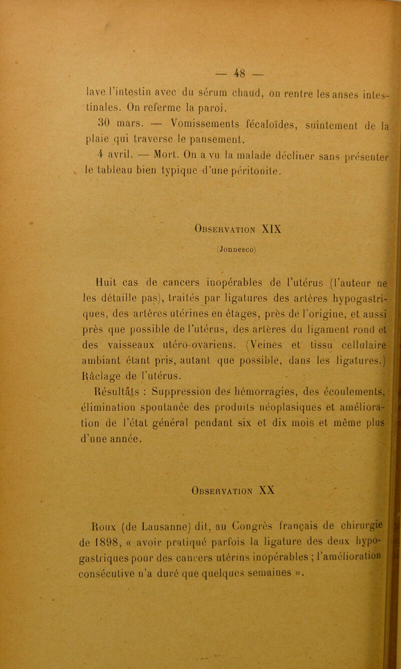 lave rinteslin avec du sérum chaud, on rentre les anses intes- tinales. On referme la paroi. 30 mars. — Vomissements fécaloïdes, suintement de la plaie qui traverse le pansement. 4 avril. — Mort. On a vu la malade décliiier sans pi'ésenter ^ le tableau bien typique d’une péritonite. Observation XIX (Jonnesco) I i Huit cas de cancers inopérables de l’utérus (l’auteur ne. les détaille pas), traités par ligatures des artères hypogastri- ques, des artères utérines en étages, près de l’origine, et aussi près que possible de Tutérus, des artères du ligament rond et des vaisseaux utéro-ovariens. (Veines et tissu cellulaire ambiant étant pris, autant que possible, dans les ligatures.) Râclage de l’utérus. Résultats : Suppression des hémorragies, des écoulements,- élimination spontanée des produits néoplasiques et améliora- tion de i’état général pendant six et dix mois et même pluS' d’une année. Observation XX * Roux (de Lausanne) dit, au Congrès français de chirurgie de 1898, « avoir pratiqué parfois la ligature des deux hypo- gastriques pour des cancers utérins inopérables ; l’amélioration consécutive n’a duré que quelques semaines ». i f