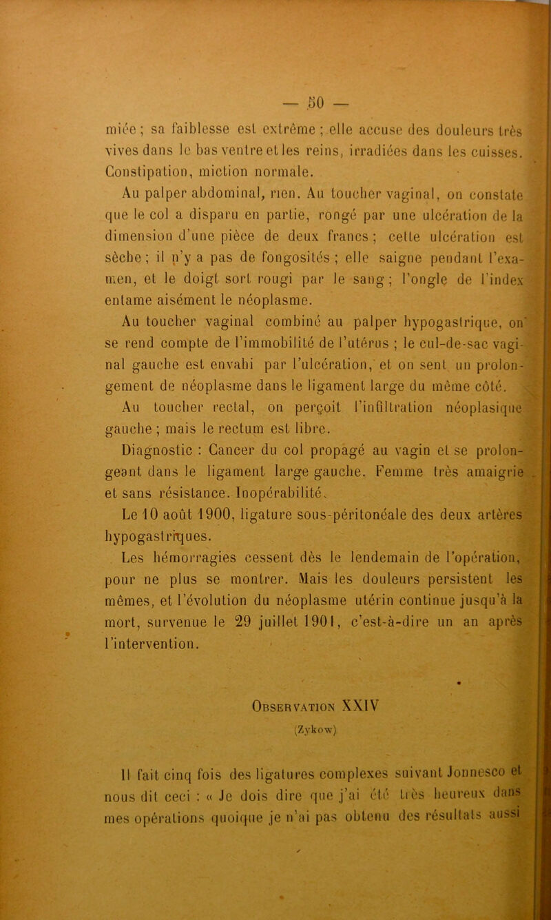 miée ; sa faiblesse esl extrême ; elle accuse des douleurs très vives dans le bas ventre et les reins, irradiées dans les cuisses. Constipation, miction normale. Au palper abdominal, rien. Au toucher vaginal, on constate que le col a disparu en partie, rongé par une ulcération de la dimension d’une pièce de deux francs; celte ulcération est sèche; il n’y a pas de fongosités; elle saigne pendant l’exa- men, et le doigt sort rougi par le sang; l’ongle de l’index entame aisément le néoplasme. Au toucher vaginal combiné au palper hypogastrique, on' se rend compte de l’immobilité de Tutérus ; le cul-de-sac vagi- nal gauche est envahi par l’ulcération, et on sent un prolon- gement de néoplasme dans le ligament large du même côté. Au toucher rectal, on perçoit l’infiltration néoplasique gauche ; mais le rectuni est libre. Diagnostic : Cancer du col propagé au vagin et se prolon- geant dans le ligament large gauche. Femme très amaigrie et sans résistance. Inopérabilité. Le 10 août 1900, ligature sous-péritonéale des deux artères* hypogastrh^ues. Les hémorragies cessent dès le lendemain de l’opération, pour ne plus se montrer. Mais les douleurs persistent les mêmes, et l’évolution du néoplasme utérin continue jusqu’à la mort, survenue le 29 juillet 1901, c’est-à-dire un an apré l’intervention. Observation XXIV (Zykow) Il fait cinq fois des ligatures complexes suivant Jonnesco et nous dit ceci : « Je dois dire que j’ai été tics heureux dans mes opérations quoique je n’ai pas obtenu des résultats aussi