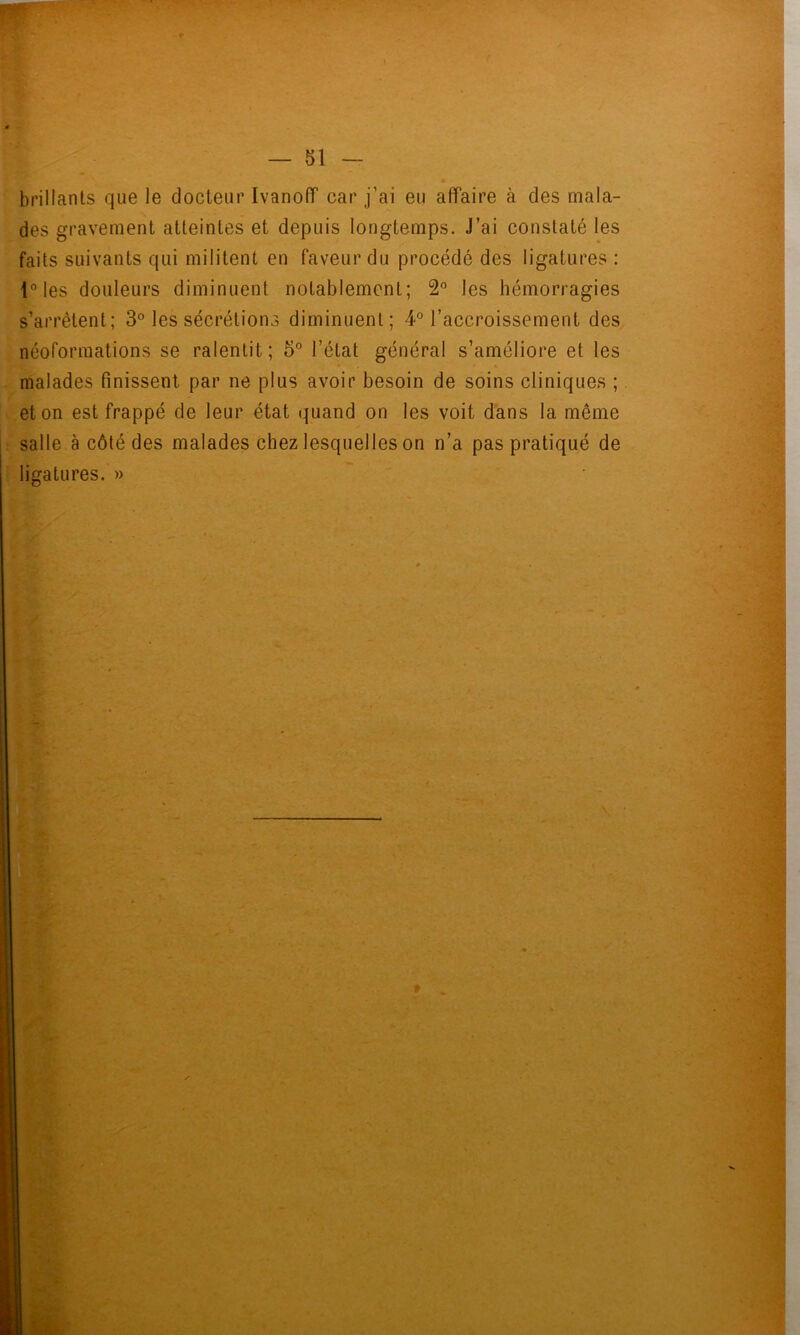 brillants que le docteur Ivanolf car j’ai eu affaire à des mala- des gravement atteintes et depuis longtemps. J’ai constaté les faits suivants qui militent en faveur du procédé des ligatures : les douleurs diminuent notablement; 2” les hémorragies s’arrêtent; 3° les sécrétions diminuent; 4° l’accroissement des néoformations se ralentit; 5° l’état général s’améliore et les . malades finissent par ne plus avoir besoin de soins cliniques ;. et on est frappé de leur état quand on les voit d'ans la même : salle à côté des malades chez lesquelles on n’a pas pratiqué de • ligatures. »