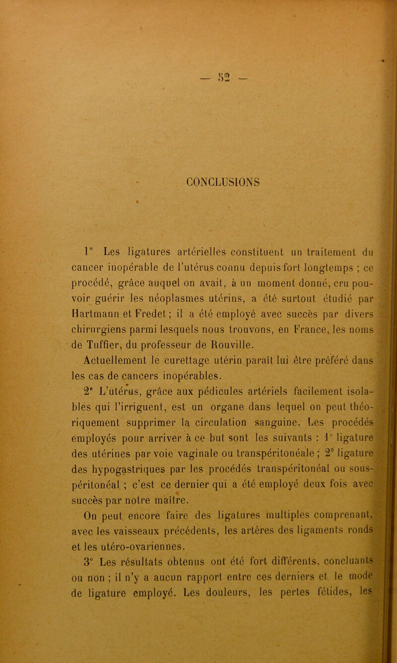 CONCLUSIONS % 1° Les ligatures artérielles constituent un traitement du cancer inopérable de l’utérus connu depuis fort longtemps ; ce procédé, grâce auquel on avait, à un moment donné, cru pou- voir guérir les néoplasmes utérins, a été surtout étudié par Hartmann etFredet; il a été employé avec succès par divers chirurgiens parmi lesquels nous trouvons, en France, les noms de Tuffier, du professeur de Rouville. Actuellement le curettage utérin.paraît lui être préféré dans les cas de cancers inopérables. 2® L’utérus, grâce aux pédicules artériels facilement isola- bles qui l’irriguent, est un organe dans lequel on peut théo- riquement supprimer la circulation sanguine. Les procédés employés pour arriver à ce but sont les suivants : 1“ ligature des utérines par voie vaginale ou transpéritonéale; 2“ ligature des hypogastriques par les procédés transpéritonéal ou sous- périlonéal ; c’est ce dernier qui a été employé deux fois avec succès par notre maître. On peut encore faire des ligatures multiples comprenant, • avec les vaisseaux précédents, les artères des ligaments ronds et les utéro-ovariennes. 3° Les résultats obtenus ont été fort différents, concluants- ou non ; il n’y a aucun rapport entre ces derniers et le mode de ligature employé. Les douleurs, les pertes fétides, les'