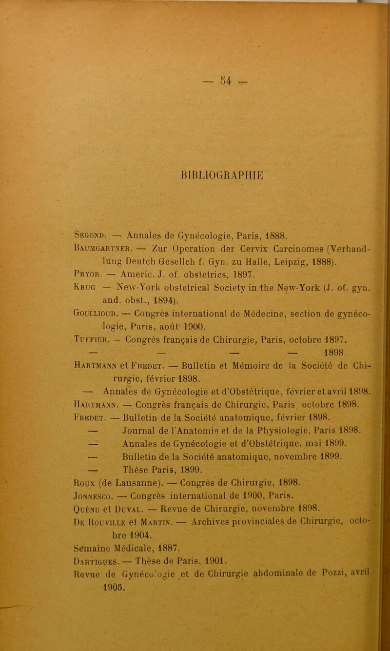 BIBLIOGRAPHIE Segond. —- Annales de Gynécologie, Paris, 1888. Baumgartner. — Zur Operation der Cervix Carcinomes (Verhand- lung Deutch Gesellch f. Gyn. zu Halle, Leipzig, 1888). Pryor. — Americ. J. of. obsletrics, 1897. Krug. — New-York obstétrical Society in the New-York (J. of. gyn. and. obst., 1894). Goüllioud. — Congrès international de Médecine, section de gynéco- logie, Paris, août' 1900. Tuffier. — Congrès français de Chirurgie, Paris, octobre 1897. — —- — — 1898. Hartmann et Fredet. — Bulletin et Mémoire de la Société de Chi- rurgie, février 1898. — Annales de Gynécologie et d’Obstétrique, février et avril 1898. Hartmann. — Congrès français de Chirurgie, Paris, octobre 1898. Fredet. — Bulletin de la Société anatomique, février 1898. — Journal de l’Anatomie et de la Physiologie, Paris 1898. — Annales de Gynécologie et d’Obstétrique, mai 1899. — Bulletin de la Société anatomique, novembre 1899. — Thèse Paris, 1899. Roux (de Lausanne). — Congrès de Chirurgie, 1898. JoNNESCO. — Congrès international de 1900, Paris. Quénu et Duval. — Revue de Chirurgie, novembre 1898. De Rouville et Martin. — Archives provinciales de Chirurgie, octo- bre 1904. Semaine Médicale, 1887. Dartigües. — Thèse de Paris, 1901. Revue de Gynécologie et de Chirurgie abdominale de Pozzi, avril 1905.