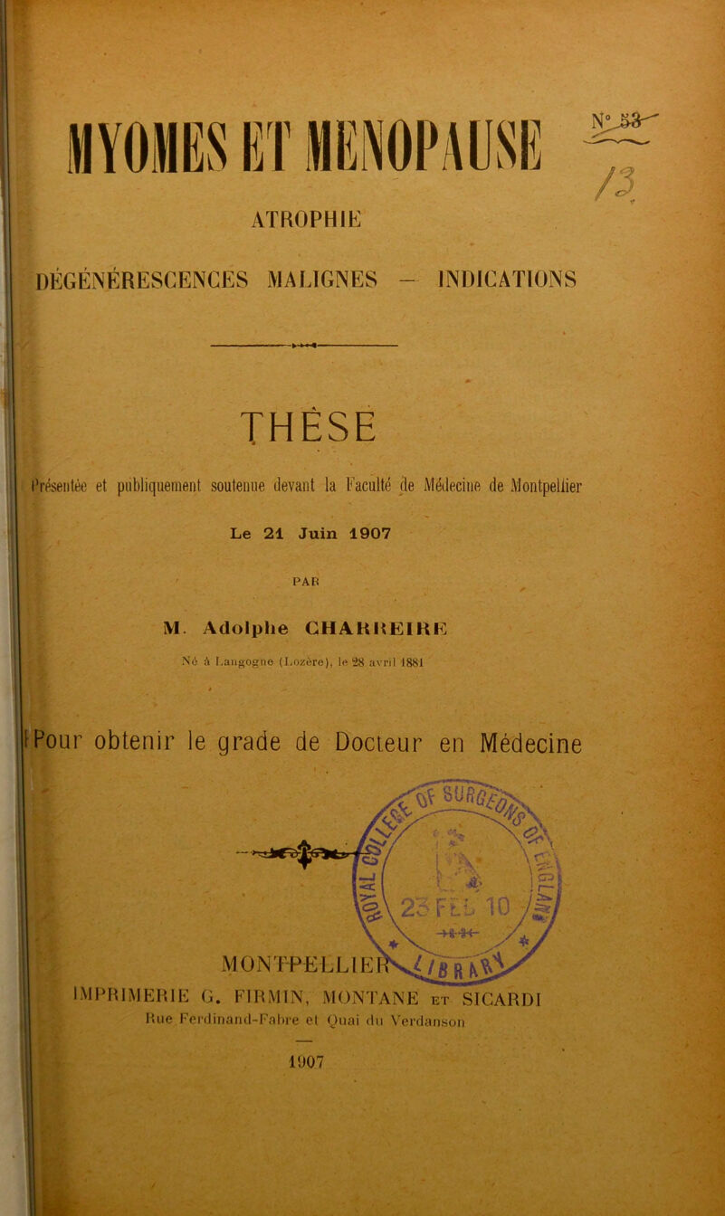 MYOMES ET MENOPAUSE ATROPHIE DÉGÉNÉRESCENCES MALIGNES - INDICATIONS NL&3- THÈSE Présentée et publiquement soutenue devant la Faculté de Médecine de Montpellier Le 21 Juin 1907 PAR if M. Adolphe CHAKHEIKE Né à Langogno (Lozère), le (28 avril 1881 IPour obtenir le grade de Docteur en Médecine IMPRIMERIE G. FIRMIN, MONTANE et SICARDI Hue Fêrdinand-Fabre et Quai du Verdanson 1907 /