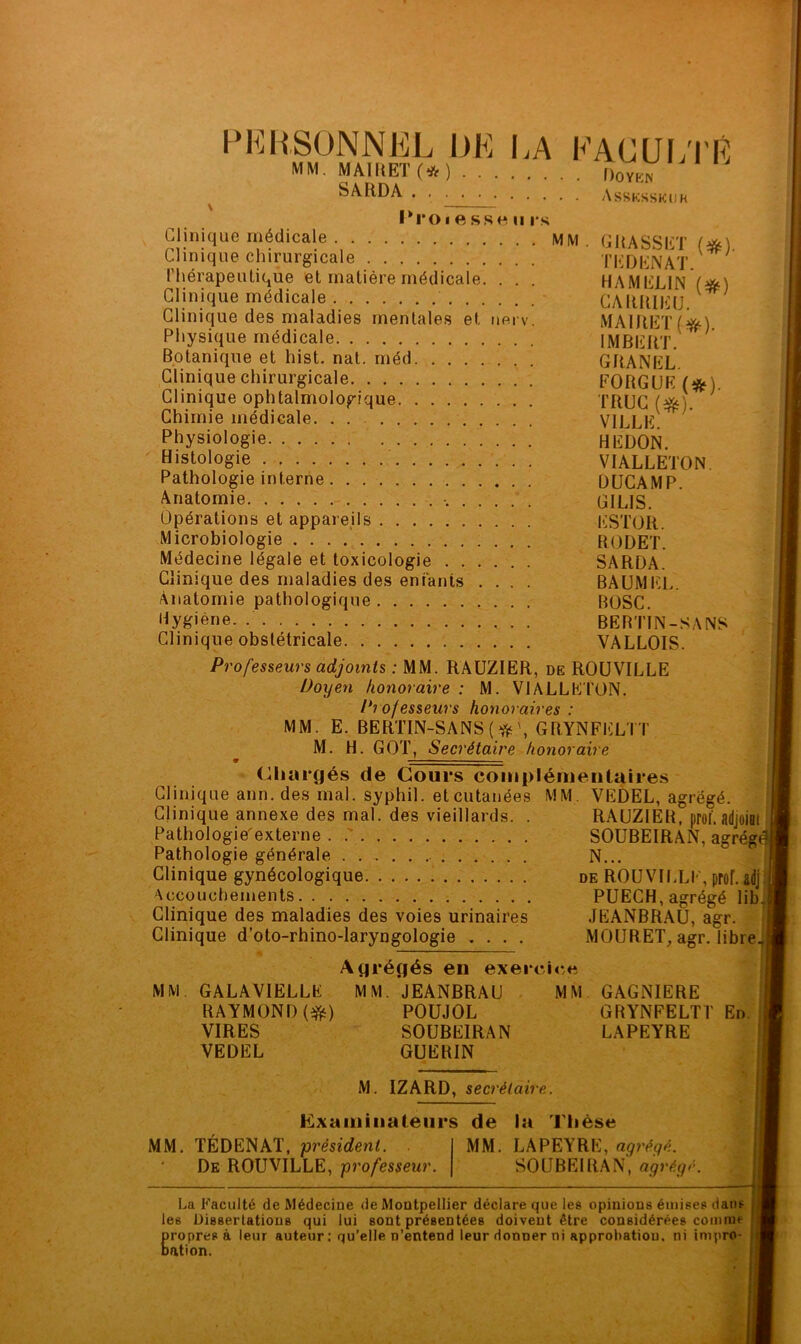 PERSONNEL DE LA FACULTÉ -■ MAIItET (* ) Dover. SARDA Assksskuh !>■ MM 1*0 i « SS O II l*S Clinique médicale MM Clinique chirurgicale Thérapeutique et matière médicale. . . . Clinique médicale - Clinique des maladies mentales et nerv. Physique médicale Botanique et hist. nat. rnéd Clinique chirurgicale Clinique ophtalmologique Chimie médicale. . . Physiologie Histologie Pathologie interne Anatomie Opérations et appareils Microbiologie Médecine légale et toxicologie Clinique des maladies des entants .... Anatomie pathologique Hygiène. Clinique obstétricale Professeurs adjoints : MM. RAUZIER, de ROUVILLE Doyen honoraire : M. VI ALLE TON. Professeurs honoraires : MM. E. BERTIN-SANS ( \ GRYNFELTT M. H. GOT, Secrétaire honoraire Chargés de Cours complémentaires Clinique ann. des mal. syphil. et cutanées MM. VEDEL, agrégé. Clinique annexe des mal. des vieillards. . RAUZIER, proi'. adjoiot Pathologiéexterne Pathologie générale Clinique gynécologique Accouchements Clinique des maladies des voies urinaires Clinique d’oto-rhino-laryngologie .... GRASSET (#). T ED EN AT. HAMELIN (#) CARRIEU. MAIRETf*). IMBERT. GRANEL. FORGUK (#). TRUC (#). VILLE. HEDON. VJALLETON DUCAMP. GILIS. ESTOR. RODET. SARDA. BAUMEL. BOSC. BEBTIN-SANS VALLOIS. SOUBEIRAN, agrég N... de ROUVILLE, prof, adj PUECH, agrégé lib JEANBRAU, agr. MOURET, agr. libre MM Agrégés en exercice GALAVIELLE MM. JEANBRAU MM RAYMOND (efc) POUJOL VIRES SOUBEIRAN VEDEL GUERIN GAGNIERE GRYNFELTT LAPEYRE En. M IZARD, secrétaire. Examinateurs de la Thèse MM. TÉDENAT, président. De ROUVILLE, professeur. MM. LAPEYRE, agrégé. SOUBEIRAN, agrégé. La Faculté de Médecine de Montpellier déclare que les opinions émises dans les Dissertations qui lui sont présentées doivent être considérées comme Eropres à leur auteur: qu’elle n’entend leur donner ni approbation, ni impro- ation.