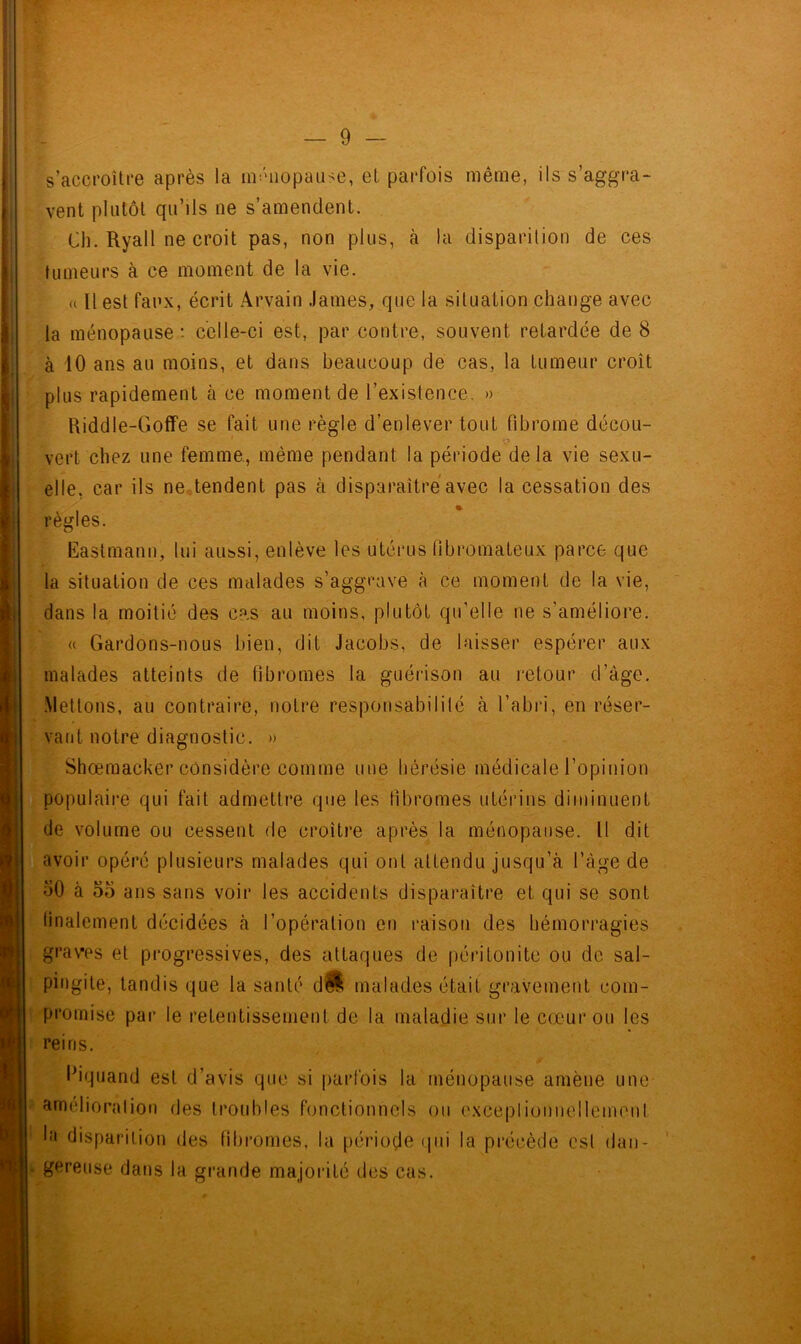 s’accroître après la ménopause, et parfois même, ils s’aggra- vent plutôt qu’ils ne s’amendent. Ch. Ryall ne croit pas, non plus, à la disparition de ces tumeurs à ce moment de la vie. a 11 est faux, écrit Arvain James, que la situation change avec la ménopause • celle-ci est, par contre, souvent retardée de 8 à 10 ans au moins, et dans beaucoup de cas, la tumeur croît plus rapidement à ce moment de l’existence. » Riddle-Goffe se fait une règle d’enlever tout fibrome décou- * vert chez une femme, même pendant la période delà vie sexu- elle, car ils ne tendent pas à disparaître avec la cessation des règles. Eastmann, lui aussi, enlève les utérus fibromateux parce que la situation de ces malades s’aggrave à ce moment de la vie, dans la moitié des cas au moins, plutôt qu'elle ne s’améliore. « Gardons-nous bien, dit Jacobs, de laisser espérer aux malades atteints de fibromes la guérison au retour d’àge. Mettons, au contraire, notre responsabilité à l’abri, en réser- vant notre diagnostic. » Shœmacker considère comme une hérésie médicale l’opinion populaire qui fait admettre que les fibromes utérins diminuent de volume ou cessent de croître après la ménopause. Il dit avoir opéré plusieurs malades qui ont attendu jusqu’à l’àge de 50 à 55 ans sans voir les accidents disparaître et qui se sont finalement décidées à l’opération en raison des hémorragies graves et progressives, des attaques de péritonite ou de sal- pingite, tandis que la santé dw malades était gravement com- promise par le retentissement de la maladie sur le cœur on les reins. Ihquand est d’avis que si parfois la ménopause amène une améliorai ion des troubles fonctionnels ou exceptionnellement la disparition des fibromes, la période qui la précède est dan- gereuse dans la grande majorité des cas.