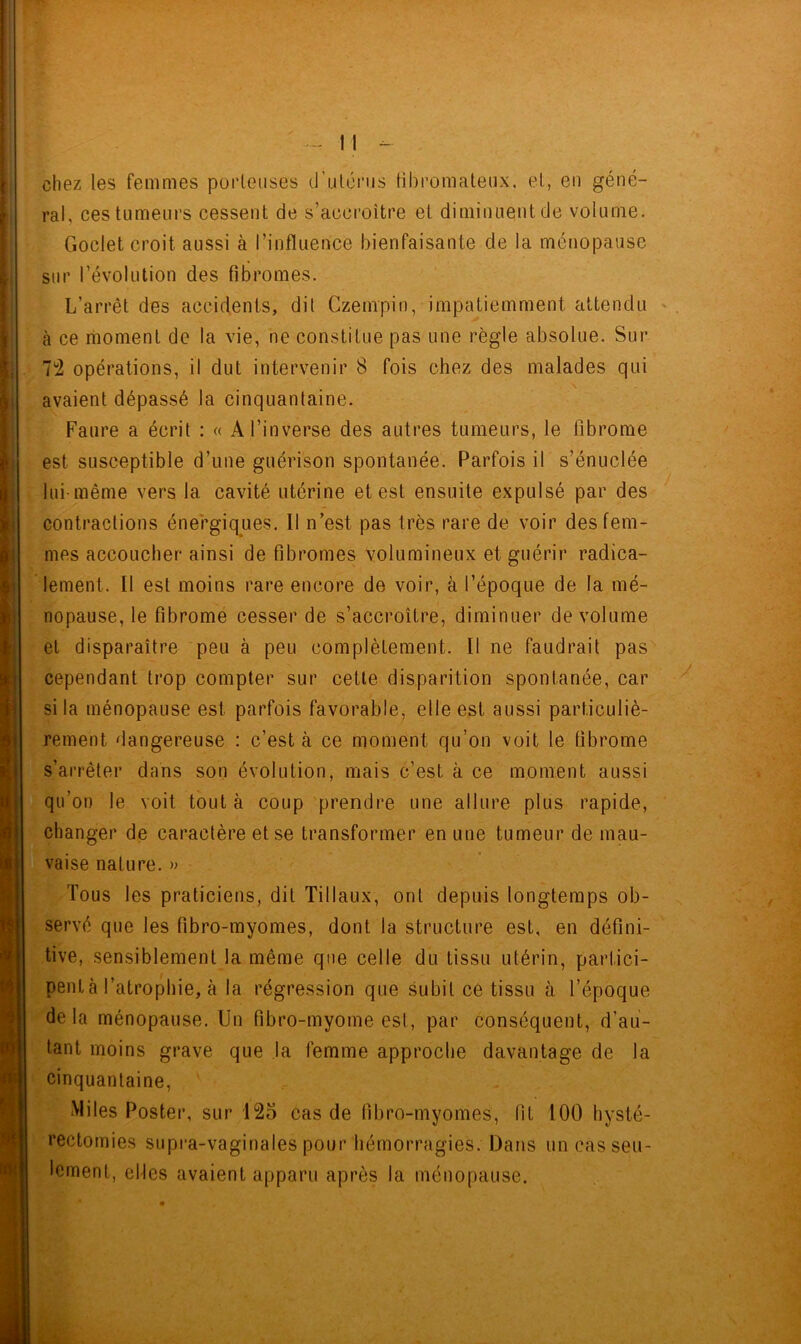 chez les femmes porteuses d’utérus fibromateux, et, en géné- ral, ces tumeurs cessent de s’accroître et diminuent de volume. Godet croit aussi à l’influence bienfaisante de la ménopause sur l’évolution des fibromes. L’arrêt des accidents, dit Czempin, impatiemment attendu à ce moment de la vie, ne constitue pas une règle absolue. Sur 7*2 opérations, il dut intervenir 8 fois chez des malades qui avaient dépassé la cinquantaine. Faure a écrit : « A l’inverse des autres tumeurs, le fibrome est susceptible d’une guérison spontanée. Parfois il s’énuclée lui-même vers la cavité utérine et est ensuite expulsé par des contractions énergiques. Il n’est pas très rare de voir des fem- mes accoucher ainsi de fibromes volumineux et guérir radica- lement. Il est moins rare encore de voir, à l’époque de la mé- nopause, le fibrome cesser de s’accroître, diminuer de volume et disparaître peu à peu complètement. Il ne faudrait pas cependant trop compter sur cette disparition spontanée, car si la ménopause est parfois favorable, elle est aussi particuliè- rement dangereuse : c’est à ce moment qu’on voit le fibrome s’arrêter dans son évolution, mais c’est à ce moment aussi qu’on le voit tout à coup prendre une allure plus rapide, changer de caractère et se transformer en une tumeur de mau- vaise nature. » Tous les praticiens, dit Tillaux, ont depuis longtemps ob- servé que les fibro-myomes, dont la structure est, en défini- tive, sensiblement la même que celle du tissu utérin, partici- pent à l’atrophie, à la régression que subit ce tissu à l’époque delà ménopause. Un fibro-myome est, par conséquent, d’au- tant moins grave que la femme approche davantage de la cinquantaine, Miles Poster, sur 125 cas de fibro-myomes, lit 100 hysté- rectomies supra-vaginales pour hémorragies. Dans un cas seu- lement, elles avaient apparu après la ménopause.