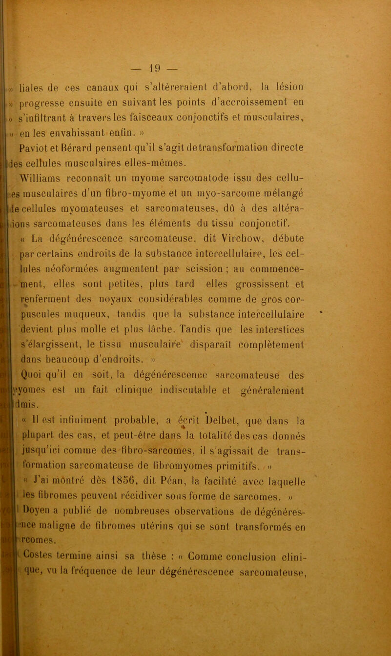 » liales de ces canaux qui s’altéreraient d’abord, la lésion » progresse ensuite en suivant les points d’accroissement en .) s’infiltrant à travers les faisceaux conjonctifs et musculaires, » en les envahissant enfin. » Paviot et Bérard pensent qu’il s’agit detransformation directe les cellules musculaires elles-mêmes. Williams reconnaît un myome sarcomatode issu des cellu- es musculaires d’un fibro-myome et un myo-sarcome mélangé lie cellules myomateuses et sarcomateuses, dû à des altéra- ions sarcomateuses dans les éléments du tissu conjonctif. « La dégénérescence sarcomateuse, dit Virchow, débute par certains endroits de la substance intercellulaire, les cel- lules néoformées augmentent par scission ; au commence- ment, elles sont petites, plus tard elles grossissent et renferment des noyaux considérables comme de gros cor- puscules muqueux, tandis que la substance intercellulaire devient plus molle et plus lâche. Tandis que les interstices s’élargissent, le tissu musculaire disparaît complètement dans beaucoup d’endroits. » Quoi qu’il en soit, la dégénérescence sarcomateuse des y.yomes est un fait clinique indiscutable et généralement imis. « Il est infiniment probable, a écrit Delbet, que dans la plupart des cas, et peut-être dans la totalité des cas donnés jusqu’ici comme des fibro-sarcomes, il s'agissait de trans- formation sarcomateuse de fibromyomes primitifs. » « J’ai montré dès 1856, dit Péan, la facilité avec laquelle les fibromes peuvent récidiver sous forme de sarcomes. » Doyen a publié de nombreuses observations de dégénéres- •nce maligne de fibromes utérins qui se sont transformés en rcomes. Costes termine ainsi sa thèse : « Gomme conclusion clini- que, vu la fréquence de leur dégénérescence sarcomateuse,