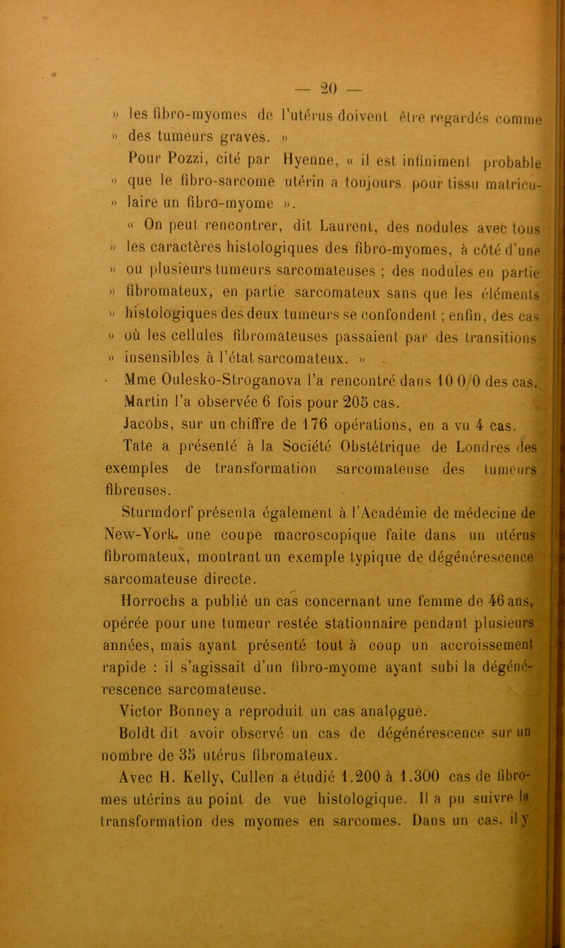 » les fibro-myomes de l’utérus doivent Aire regardés comme » des tumeurs graves. » Pour Pozzi, cité par Hyenne, « il est infiniment probable » que le fi b ro-sarcome utérin a toujours pour tissu matricu- » laire un fibro-myome ». « On peut rencontrer, dit Laurent, des nodules avec tous » les caractères histologiques des fîbro-myomes, à côté d’une » ou plusieurs tumeurs sarcomateuses ; des nodules en partie » fibromateux, en partie sarcomateux sans que les éléments » histologiques des deux tumeurs se confondent ; enfin, des cas » où les cellules fibromateuses passaient par des transitions » insensibles à l’état sarcomateux. » . • Mme Oulesko-Stroganova l’a rencontré dans 10 0/0 des cas. Martin l’a observée 6 fois pour 205 cas. Jacobs, sur un chiffre de 176 opérations, en a vu 4 cas. Tate a présenté à la Société Obstétrique de Londres des exemples de transformation sarcomateuse des tumeurs fibreuses. Sturmdorf présenta également à l’Académie de médecine de New-York, une coupe macroscopique faite dans un utérus fibromateux, montrant un exemple typique de dégénérescence sarcomateuse directe. Horrochs a publié un cas concernant une femme de 46ans, opérée pour une tumeur restée stationnaire pendant plusieurs années, mais ayant présenté tout à coup un accroissement rapide : il s’agissait d’un fibro-myome ayant subi la dégéné- rescence sarcomateuse. Victor Bonney a reproduit un cas analpgue. Boldt dit avoir observé un cas de dégénérescence sur un nombre de 35 utérus fibromateux. Avec H. Kelly-, Cullen a étudié 1.200 à 1.300 cas de fibro- mes utérins au point de vue histologique. 11 a pu suivre la transformation des myomes en sarcomes. Dans un cas, il y