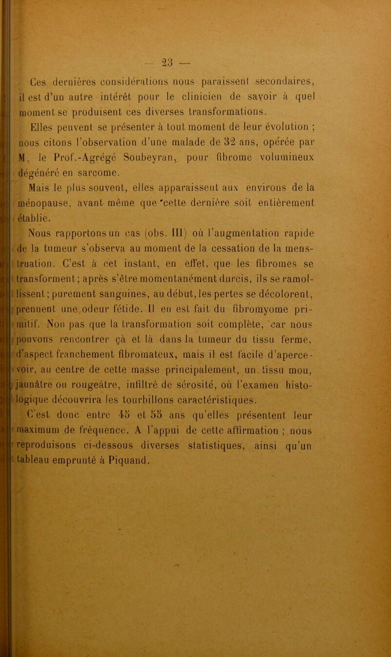 Ces dernières considérations nous paraissent secondaires, il est d’un autre intérêt pour le clinicien de savoir à quel moment se produisent ces diverses transformations. Elles peuvent se présenter à tout moment de leur évolution ; nous citons l’observation d’une malade de 3°2 ans, opérée par M, le Prof.-Agrégé Soubeyrani.v pour fibrome volumineux dégénéré en sarcome. Mais le plus souvent, elles apparaissent aux environs de la ménopause, avant même que 'cette dernière soit entièrement établie. Nous rapportons un cas (obs. Ill) où l’augmentation rapide de la tumeur s'observa au moment de la cessation de la mens- truation. C’est à cet instant, en effet, que les fibromes se transforment; après s’être momentanément durcis, ils se ramol- lissent ; purement sanguines, au début, les pertes se décolorent, ; prennent une odeur fétide. Il en est fait du fibromyome pri- mitif. Non pas que la transformation soit complète, car nous ! pouvons rencontrer çà et là dans la tumeur du tissu ferme, d’aspect franchement fibromateux, mais il est facile d’aperce- ' voir, au centre de cette masse principalement, un tissu mou, jaunâtre ou rougeâtre, infiltré de sérosité, où l’examen histo- logique découvrira les tourbillons caractéristiques. C'est donc entre 45 et 55 ans qu’elles présentent leur maximum de fréquence. A l’appui de cette affirmation ; nous reproduisons ci-dessous diverses statistiques, ainsi qu’un 1 tableau emprunté à Piquand.