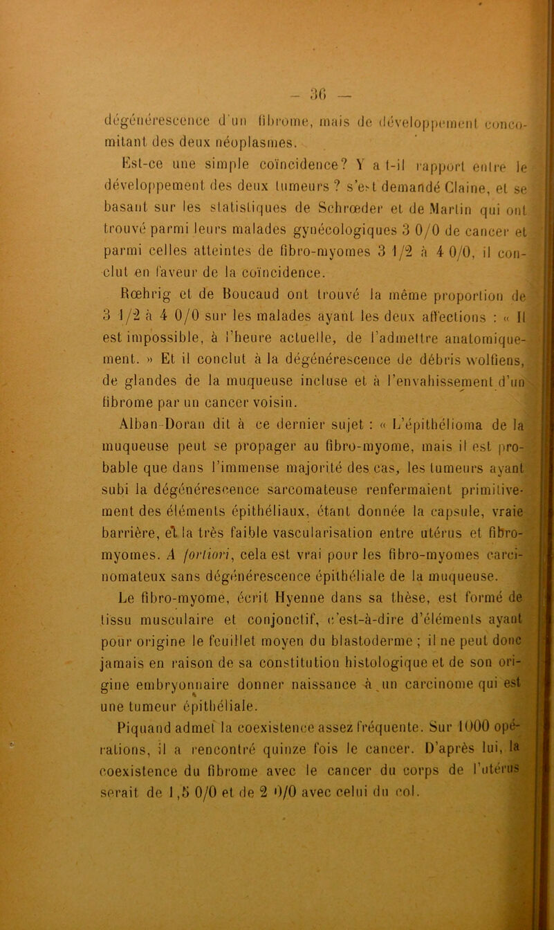 dégénérescence d'un fibrome, mais de développement conco- mitant des deux néoplasmes. Est-ce une simple coïncidence? Y a f-il rapport entre le développement des deux tumeurs ? s’est demandé Claine, et se basant sur les statistiques de Schrœder et de Martin qui ont trouvé parmi leurs malades gynécologiques 3 0/0 de cancer et parmi celles atteintes de fibro-myomes 3 1/2 à 4 0/0, il con- clut en faveur de la coïncidence. Rœhrig et de Boucaud ont trouvé la même proportion de 3 1/2 à 4 0/0 sur les malades ayant les deux affections : « Il est impossible, à l’heure actuelle, de l’admettre anatomique- ment. » Et il conclut à la dégénérescence de débris wolfiens, de glandes de la muqueuse incluse et à l’envahissement d’un fibrome par un cancer voisin. Alban Doran dit à ce dernier sujet : « L’épithélioma de la muqueuse peut se propager au fîbro-myome, mais il est pro- bable que dans l’immense majorité des cas, les fumeurs ayant subi la dégénérescence sarcomateuse renfermaient primitive- ment des éléments épithéliaux, étant donnée la capsule, vraie barrière, et la très faible vascularisation entre utérus et fibro- myomes. A fortiori, cela est vrai pour les fibro-myomes carci- nomateux sans dégénérescence épithéliale de la muqueuse. Le fibro-myome, écrit Hyenne dans sa thèse, est formé de tissu musculaire et conjonctif, c’est-à-dire d’éléments ayant pour origine le feuillet moyen du blastoderme ; il ne peut donc jamais en raison de sa constitution histologique et de son ori- gine embryonnaire donner naissance à un carcinome qui est une tumeur épithéliale. Piquand admet la coexistence assez fréquente. Sur 1000 opé- rations, il a rencontré quinze fois le cancer. D’après lui, la coexistence du fibrome avec le cancer du corps de l’utérus serait de 1,5 0/0 et de 2 0/0 avec celui du col.