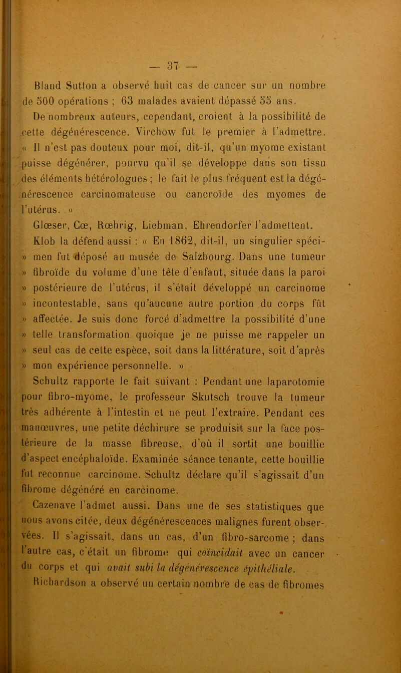 BIand Sutton a observé huit cas de cancer sur un nombre de 500 opérations ; 63 malades avaient dépassé 55 ans. De nombreux auteurs, cependant, croient à la possibilité de cette dégénérescence. Virchow fut le premier à l’admettre. « il n’est pas douteux pour moi, dit-il, qu’un myome existant puisse dégénérer, pourvu qu’il se développe dans son tissu des éléments hétérologues ; le fait le plus fréquent est la dégé- nérescence carcinomateuse ou cancroïde des myomes de l’utérus. » Glœser, Gœ, Rœhrig, Liebman, Ehrendorfer l’admettent. Klob la défend aussi : « En 1862, dit-il, un singulier spéci- » men fut déposé au musée de Salzbourg. Dans une tumeur » Pibroïde du volume d’une tête d’enfant, située dans la paroi » postérieure de l’utérus, il s’était développé un carcinome » incontestable, sans qu’aucune autre portion du corps fût » affectée. Je suis donc forcé d’admettre la possibilité d’une » telle transformation quoique je ne puisse me rappeler un » seul cas de celte espèce, soit dans la littérature, soit d’après » mon expérience personnelle. » Schultz rapporte le fait suivant : Pendant une laparotomie pour fibro-myome, le professeur Skutsch trouve la tumeur très adhérente à l’intestin et ne peut l’extraire. Pendant ces manœuvres, une petite déchirure se produisit sur la face pos- térieure de la masse fibreuse, d’où il sortit une bouillie d’aspect encéphaloïde. Examinée séance tenante, cette bouillie fut reconnue carcinome. Schultz déclare qu’il s’agissait d’un fibrome dégénéré en carcinome. Cazenave l’admet aussi. Dans une de ses statistiques que nous avons citée, deux dégénérescences malignes furent obser- vées. Il s’agissait, dans un cas, d’un fibro-sarcome ; dans l’autre cas, c’était un fibrome qui coïncidait avec un cancer du corps et qui avait subi la dégénérescence épithéliale. Richardson a observé un certain nombre de cas de fibromes