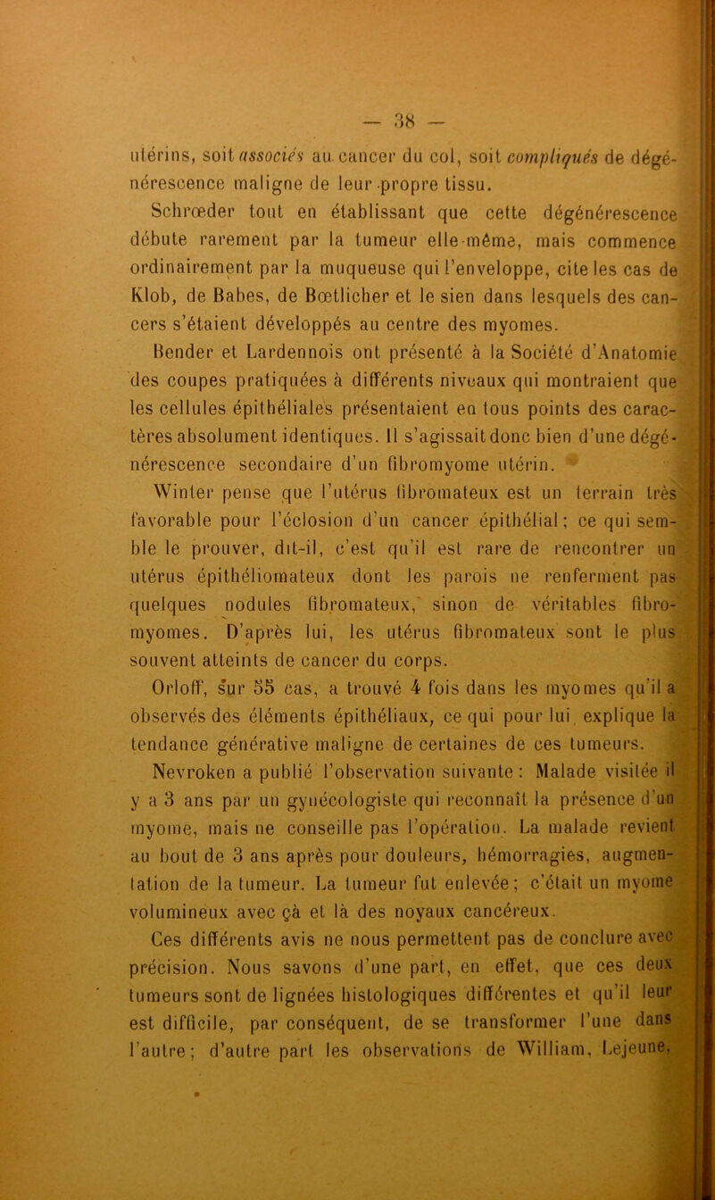 utérins, soit associes au. cancer du col, soit compliqués de dégé- nérescence maligne de leur propre tissu. Schrœder tout en établissant que cette dégénérescence débute rarement par la tumeur elle même, mais commence ordinairement par la muqueuse qui l’enveloppe, cite les cas de Klob, de Babes, de Bœtlicher et le sien dans lesquels des can- cers s’étaient développés au centre des myomes. Bender et Lardennois ont présenté à la Société d’Anatomie des coupes pratiquées à différents niveaux qui montraient que les cellules épithéliales présentaient en tous points des carac- tères absolument identiques. Il s’agissait donc bien d’une dégé- nérescence secondaire d’un fibromyome utérin. Winter pense que l’utérus fibromateux est un terrain très favorable pour l’éclosion d’un cancer épithélial; ce qui sem- ble le prouver, dit-il, c’est qu’il est rare de rencontrer un utérus épithéliomateux dont les parois ne renferment pas quelques nodules fibromateux, sinon de véritables fibro- myomes. D’après lui, les utérus fibromateux sont le plus souvent atteints de cancer du corps. OrlofF, sur 55 cas, a trouvé -4 fois dans les myomes qu’il a observés des éléments épithéliaux, ce qui pour lui, explique la tendance générative maligne de certaines de ces tumeurs. Nevroken a publié l’observation suivante : Malade visitée il y a 3 ans par un gynécologiste qui reconnaît la présence d'un myome, mais ne conseille pas l’opération. La malade revient au bout de 3 ans après pour douleurs, hémorragies, augmen- lation de la tumeur. La tumeur fut enlevée; c’était un myome volumineux avec çà et là des noyaux cancéreux. Ces différents avis ne nous permettent pas de conclure avec précision. Nous savons d’une part, en effet, que ces deux tumeurs sont de lignées histologiques différentes et qu’il leur est difficile, par conséquent, de se transformer l’une dans l’autre; d’autre part les observations de William, Lejeune,