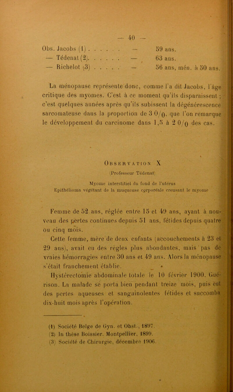 Obs. Jacobs ( 1) . — Tédenat (2). — Richelot (3) 59 ans. 63 ans. 56 ans, mén. à 50 ans. La ménopause représente donc, comme l’a dit Jacobs, l'âge critique des myomes. C’est à ce moment qu’ils disparaissent ; c’est quelques années après qu’ils subissent la dégénérescence sarcomateuse dans la proportion de 3 0/q, que l’on remarque le développement du carcinome dans 1,5 à 2 0/q des cas. Observation X (Professeur Tédenat) Myome interstitiel du fond de l’utérus Epithélioma végétant de la muqueuse corporëale creusant le myome Femme de 52 ans, réglée entre 15 et 49 ans, ayant à nou- veau des pertes continues depuis 51 ans, fétides depuis quatre ou cinq mois. Cette femme, mère de deux enfants (accouchements à 23 et 29 ans), avait eu des règles plus abondantes, mais pas de vraies hémorragies entre 30 ans et 49 ans. Alors la ménopause s’était franchement établie. _ * Hystérectomie abdominale totale le 10 février 1900. Gué- rison. La malade se porta bien pendant treize mois, puis eut des pertes aqueuses et sanguinolentes fétides et succomba dix-huit mois après l’opération. (1) Société Belge de Gyn. et Obst., 181)7. (2) In thèse Boissier. Montpellier, 1891). (3) Société de Chirurgie, décembre 1906.
