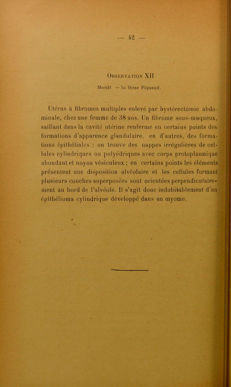 Observation XII Mundt. — lu thèse Piquand. Utérus à fibromes multiples enlevé par hystérectomie abdo- minale, chez une femme de 38 ans. Un fibrome sous-muqueux, saillant dans la cavité utérine renferme en certains points des formations d’apparence glandulaire, en d’autres, des forma- tions épithéliales : on trouve des nappes irrégulières de cel- lules cylindriques ou polyédriques avec corps protoplasmique abondant et noyau vésiculeux ; en certains points les éléments présentent une disposition alvéolaire et les cellules formant plusieurs couches superposées sont orientées perpendiculaire- ment au bord de l'alvéole. Il s’agit donc indubitablement d’un épithélioma cylindrique développé dans un myome. 9